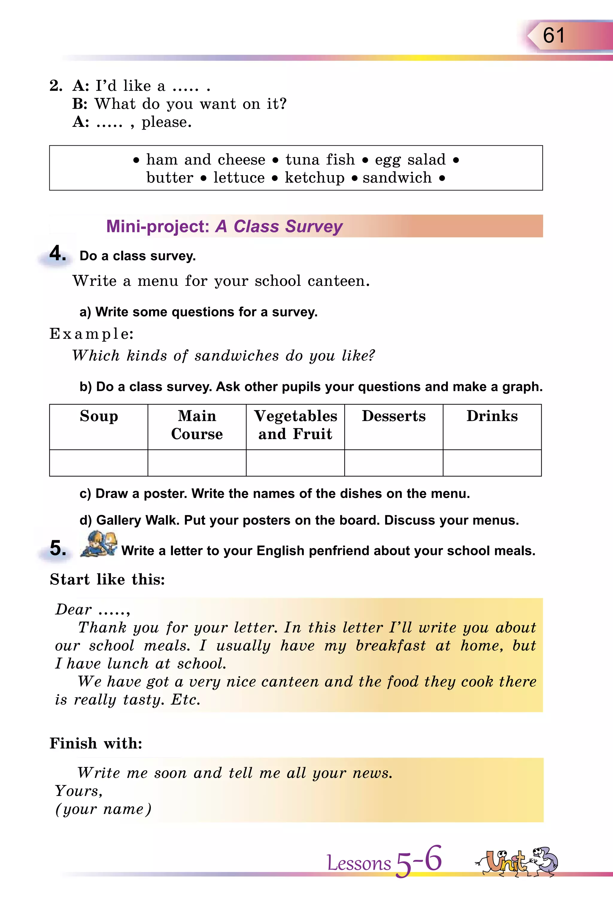 61
2. A: I’d like a ..... .
B: What do you want on it?
A: ..... , please.
• ham and cheese • tuna fish • egg salad •
butter • lettuce • ketchup • sandwich •
Mini-project: A Class Survey
4. Do a class survey.
Write a menu for your school canteen.
a) Write some questions for a survey.
E x ampl e:
Which kinds of sandwiches do you like?
b) Do a class survey. Ask other pupils your questions and make a graph.
Soup Main
Course
Vegetables
and Fruit
Desserts Drinks
c) Draw a poster. Write the names of the dishes on the menu.
d) Gallery Walk. Put your posters on the board. Discuss your menus.
5. Write a letter to your English penfriend about your school meals.
Start like this:
Dear .....,
Thank you for your letter. In this letter I’ll write you about
our school meals. I usually have my breakfast at home, but
I have lunch at school.
We have got a very nice canteen and the food they cook there
is really tasty. Etc.
Finish with:
Write me soon and tell me all your news.
Yours,
(your name)
4.
5.
Dear .....,
Thank you for your letter. In this letter I’ll write you about
our school meals. I usually have my breakfast at home, but
I have lunch at school.
We have got a very nice canteen and the food they cook there
is really tasty. Etc.
Write me soon and tell me all your news.
Yours,
(your name)
Lessons 5-6
 