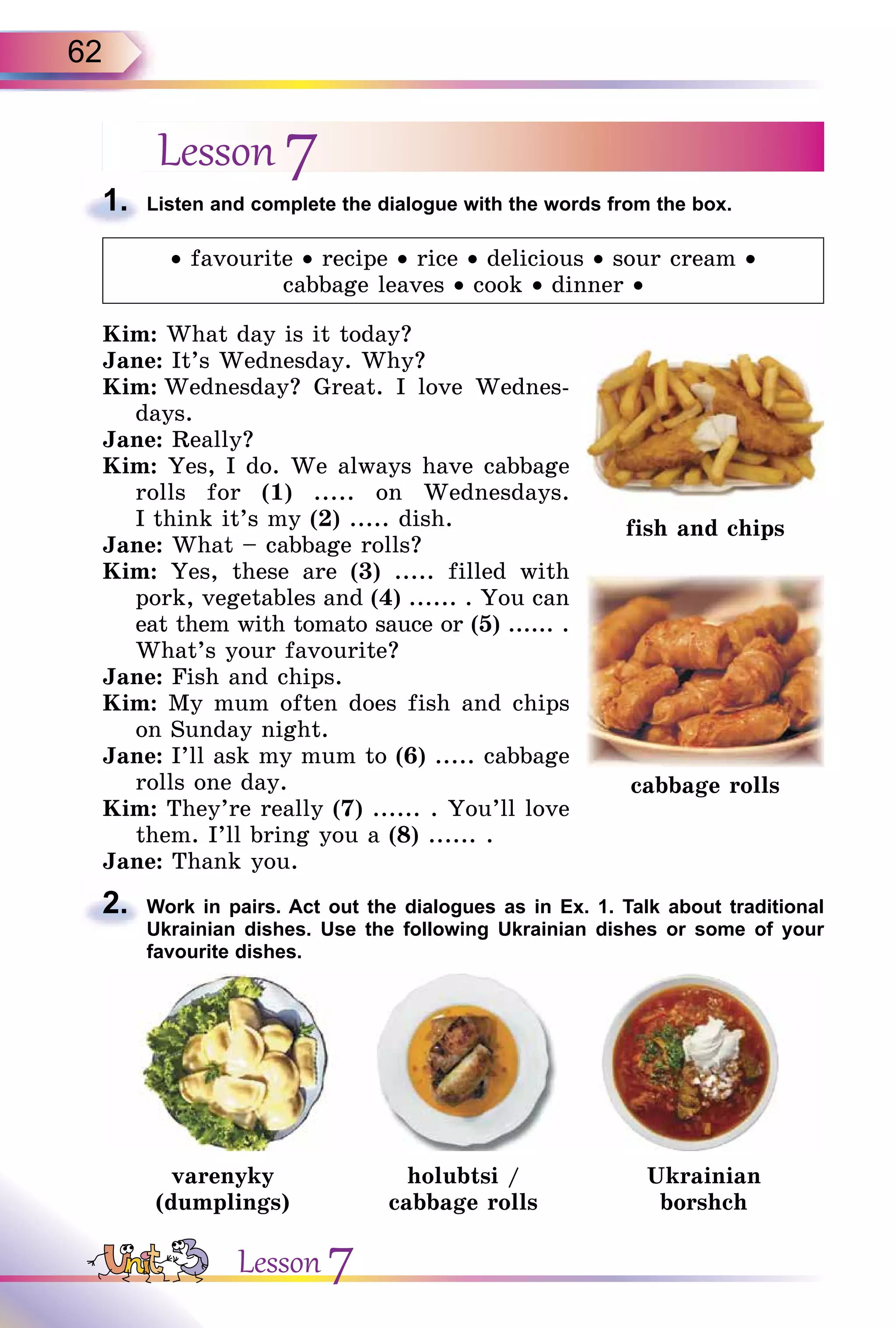62
Lesson 7
1. Listen and complete the dialogue with the words from the box.
• favourite • recipe • rice • delicious • sour cream •
cabbage leaves • cook • dinner •
Kim: What day is it today?
Jane: It’s Wednesday. Why?
Kim: Wednesday? Great. I love Wednes-
days.
Jane: Really?
Kim: Yes, I do. We always have cabbage
rolls for (1) ..... on Wednesdays.
I think it’s my (2) ..... dish.
Jane: What – cabbage rolls?
Kim: Yes, these are (3) ..... filled with
pork, vegetables and (4) ...... . You can
eat them with tomato sauce or (5) ...... .
What’s your favourite?
Jane: Fish and chips.
Kim: My mum often does fish and chips
on Sunday night.
Jane: I’ll ask my mum to (6) ..... cabbage
rolls one day.
Kim: They’re really (7) ...... . You’ll love
them. I’ll bring you a (8) ...... .
Jane: Thank you.
2. Work in pairs. Act out the dialogues as in Ex. 1. Talk about traditional
Ukrainian dishes. Use the following Ukrainian dishes or some of your
favourite dishes.
varenyky
(dumplings)
holubtsi /
cabbage rolls
Ukrainian
borshch
1.
fish and chips
cabbage rolls
2.
Lesson 7
 