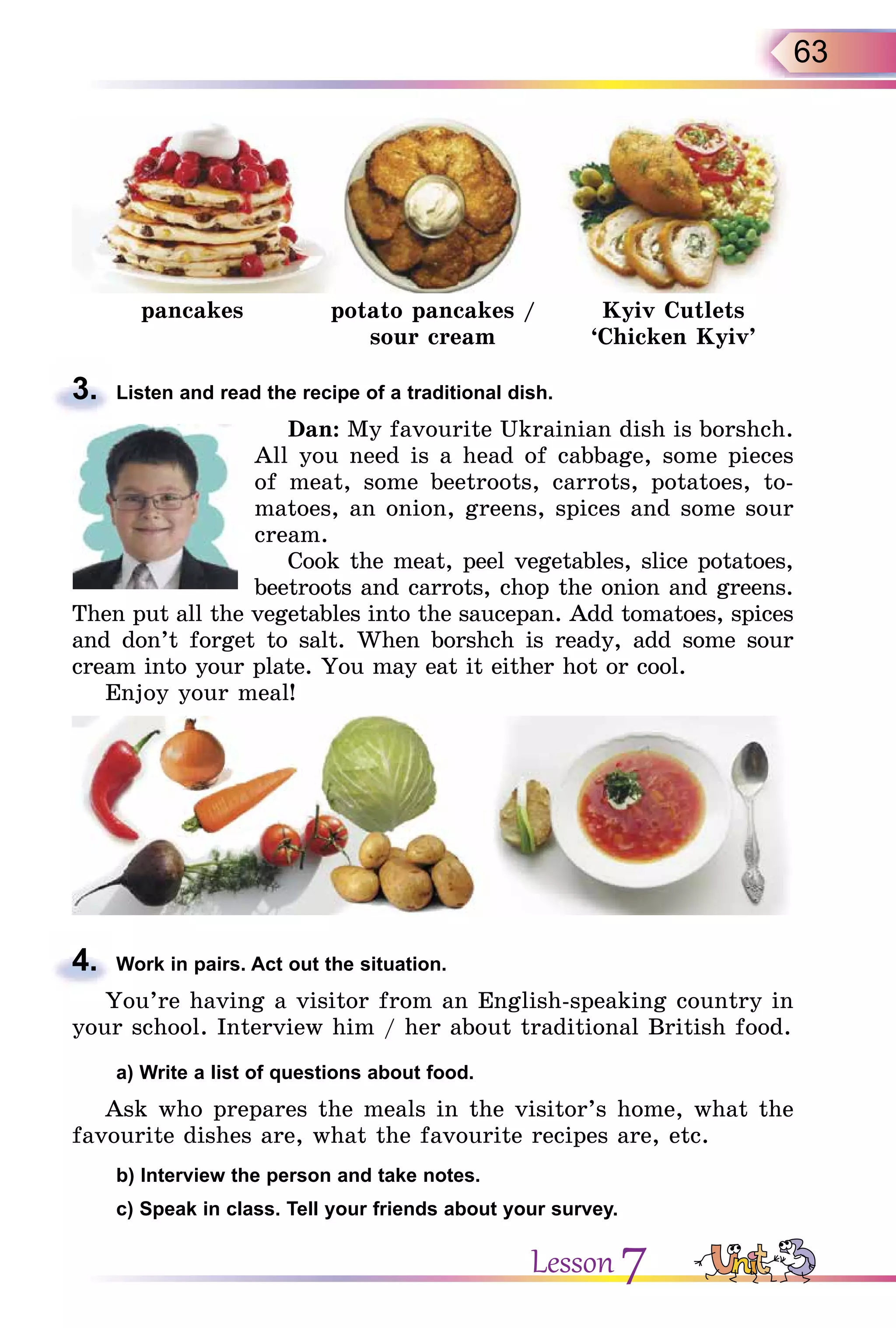 63
pancakes potato pancakes /
sour cream
Kyiv Cutlets
‘Chicken Kyiv’
3. Listen and read the recipe of a traditional dish.
Dan: My favourite Ukrainian dish is borshch.
All you need is a head of cabbage, some pieces
of meat, some beetroots, carrots, potatoes, to-
matoes, an onion, greens, spices and some sour
cream.
Cook the meat, peel vegetables, slice potatoes,
beetroots and carrots, chop the onion and greens.
Then put all the vegetables into the saucepan. Add tomatoes, spices
and don’t forget to salt. When borshch is ready, add some sour
cream into your plate. You may eat it either hot or cool.
Enjoy your meal!
4. Work in pairs. Act out the situation.
You’re having a visitor from an English-speaking country in
your school. Interview him / her about traditional British food.
a) Write a list of questions about food.
Ask who prepares the meals in the visitor’s home, what the
favourite dishes are, what the favourite recipes are, etc.
b) Interview the person and take notes.
c) Speak in class. Tell your friends about your survey.
3.
4.
Lesson 7
 
