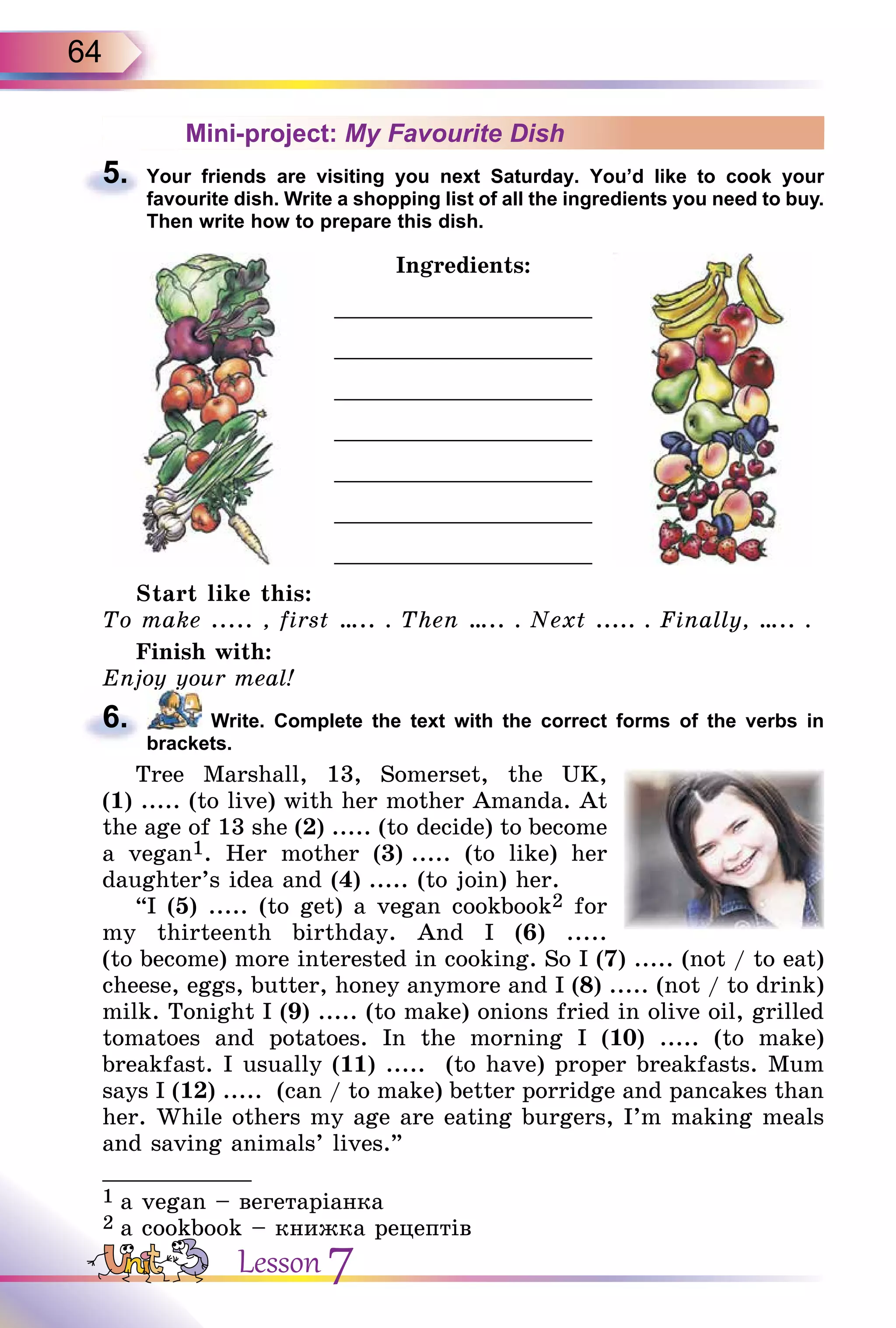 64
Mini-project: My Favourite Dish
5. Your friends are visiting you next Saturday. You’d like to cook your
favourite dish. Write a shopping list of all the ingredients you need to buy.
Then write how to prepare this dish.
Ingredients:
___________________
___________________
___________________
___________________
___________________
___________________
___________________
Start like this:
To make ..... , first ….. . Then ….. . Next ..... . Finally, ….. .
Finish with:
Enjoy your meal!
6. Write. Complete the text with the correct forms of the verbs in
brackets.
Tree Marshall, 13, Somerset, the UK,
(1) ..... (to live) with her mother Amanda. At
the age of 13 she (2) ..... (to decide) to become
a vegan1. Her mother (3) ..... (to like) her
daughter’s idea and (4) ..... (to join) her.
“I (5) ..... (to get) a vegan cookbook2 for
my thirteenth birthday. And I (6) .....
(to become) more interested in cooking. So I (7) ..... (not / to eat)
cheese, eggs, butter, honey anymore and I (8) ..... (not / to drink)
milk. Tonight I (9) ..... (to make) onions fried in olive oil, grilled
tomatoes and potatoes. In the morning I (10) ..... (to make)
breakfast. I usually (11) ..... (to have) proper breakfasts. Mum
says I (12) ..... (can / to make) better porridge and pancakes than
her. While others my age are eating burgers, I’m making meals
and saving animals’ lives.”
___________
1 a vegan – вегетаріанка
2 a cookbook – книжка рецептів
5.
Enjoy your meal!
6.
Lesson 7
 