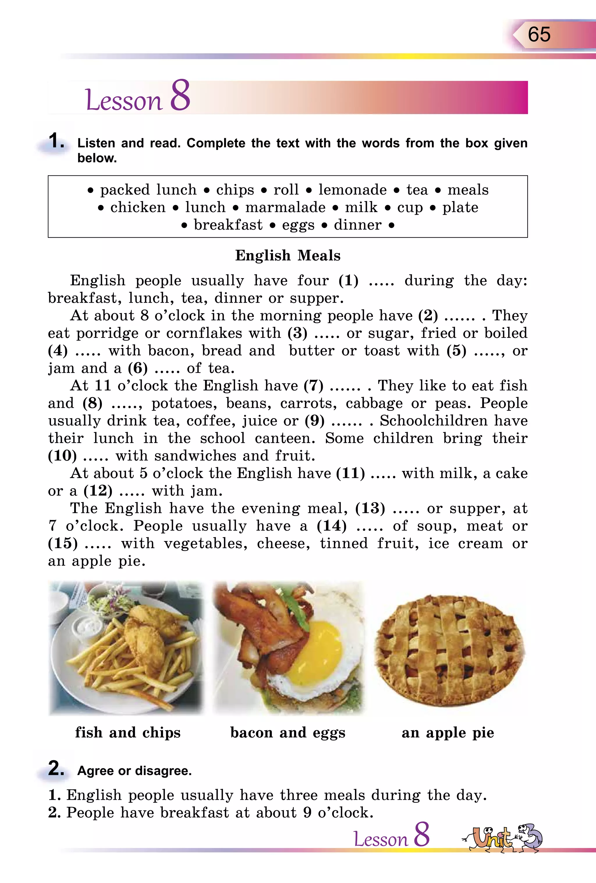 65
Lesson 8
1. Listen and read. Complete the text with the words from the box given
below.
• packed lunch • chips • roll • lemonade • tea • meals
• chicken • lunch • marmalade • milk • cup • plate
• breakfast • eggs • dinner •
English Meals
English people usually have four (1) ..... during the day:
breakfast, lunch, tea, dinner or supper.
At about 8 o’clock in the morning people have (2) ...... . They
eat porridge or cornflakes with (3) ..... or sugar, fried or boiled
(4) ..... with bacon, bread and butter or toast with (5) ....., or
jam and a (6) ..... of tea.
At 11 o’clock the English have (7) ...... . They like to eat fish
and (8) ....., potatoes, beans, carrots, cabbage or peas. People
usually drink tea, coffee, juice or (9) ...... . Schoolchildren have
their lunch in the school canteen. Some children bring their
(10) ..... with sandwiches and fruit.
At about 5 o’clock the English have (11) ..... with milk, a cake
or a (12) ..... with jam.
The English have the evening meal, (13) ..... or supper, at
7 o’clock. People usually have a (14) ..... of soup, meat or
(15) ..... with vegetables, cheese, tinned fruit, ice cream or
an apple pie.
fish and chips bacon and eggs an apple pie
2. Agree or disagree.
1. English people usually have three meals during the day.
2. People have breakfast at about 9 o’clock.
1.
2.
Lesson 8
 
