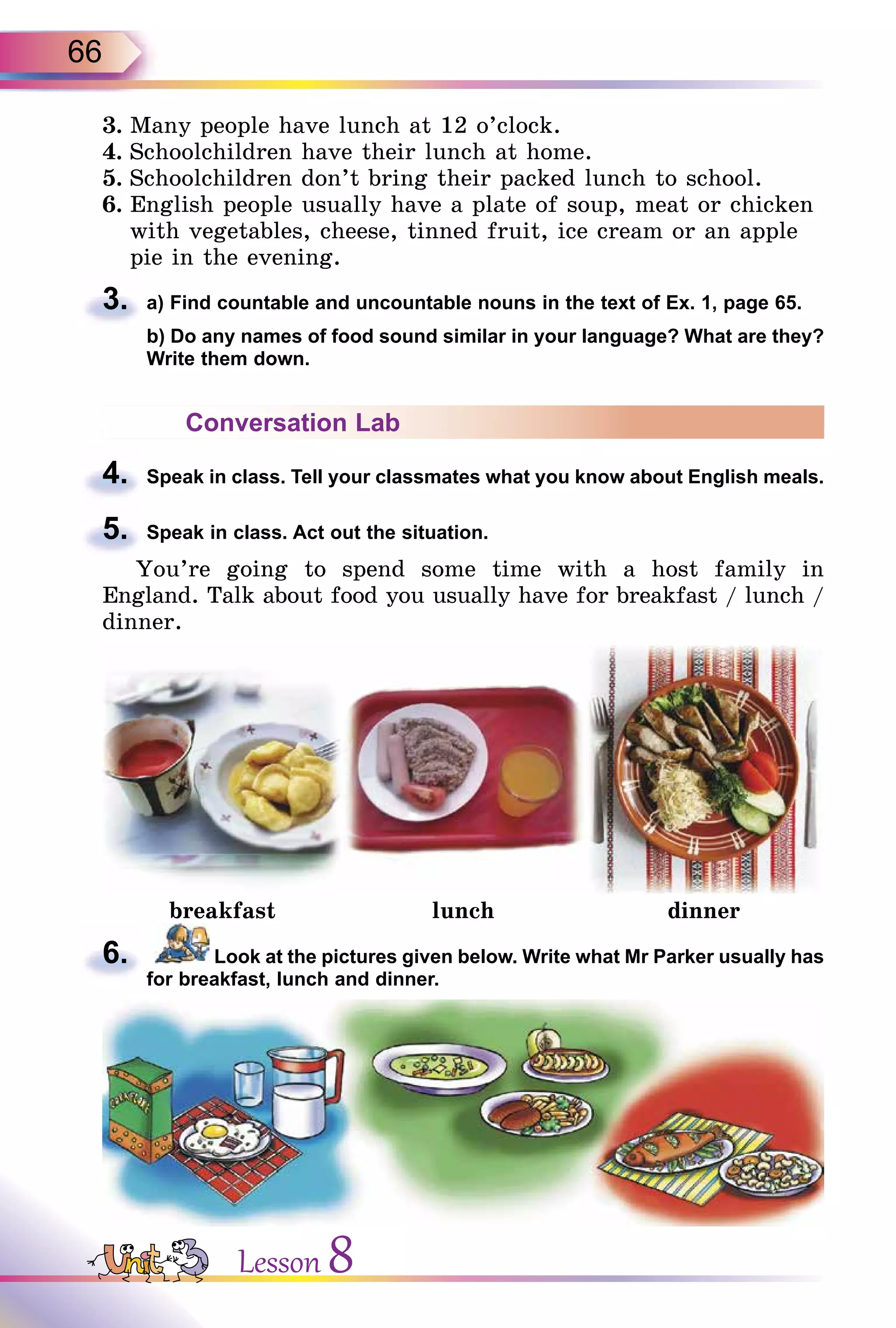 66
3. Many people have lunch at 12 o’clock.
4. Schoolchildren have their lunch at home.
5. Schoolchildren don’t bring their packed lunch to school.
6. English people usually have a plate of soup, meat or chicken
with vegetables, cheese, tinned fruit, ice cream or an apple
pie in the evening.
3. a) Find countable and uncountable nouns in the text of Ex. 1, page 65.
b) Do any names of food sound similar in your language? What are they?
Write them down.
Conversation Lab
4. Speak in class. Tell your classmates what you know about English meals.
5. Speak in class. Act out the situation.
You’re going to spend some time with a host family in
England. Talk about food you usually have for breakfast / lunch /
dinner.
breakfast lunch dinner
6. Look at the pictures given below. Write what Mr Parker usually has
for breakfast, lunch and dinner.
3.
b) Do any names of food sound similar in your language? What are they?
4.
5.
6.
Lesson 8
 
