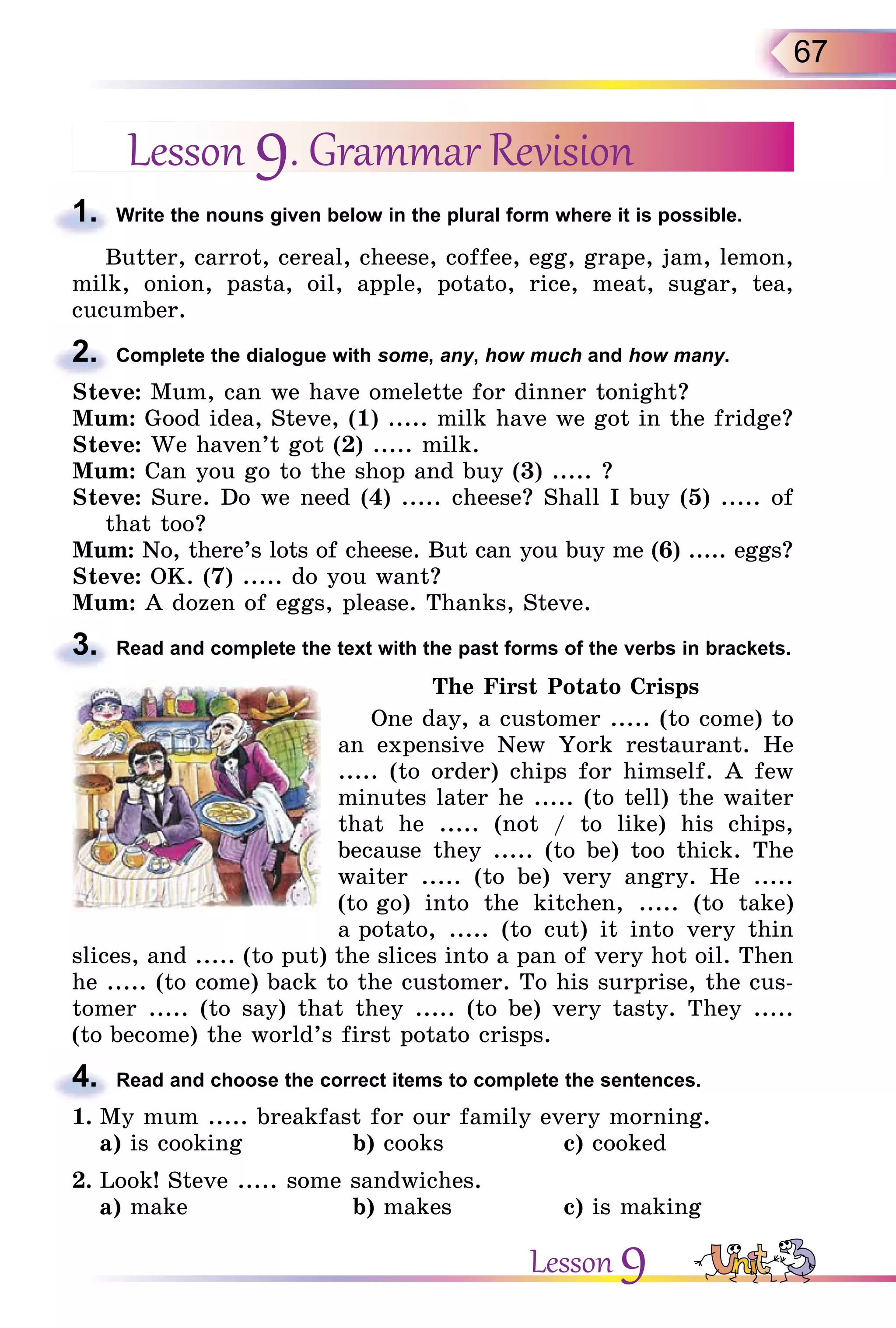 67
Lesson 9. Grammar Revision
1. Write the nouns given below in the plural form where it is possible.
Butter, carrot, cereal, cheese, coffee, egg, grape, jam, lemon,
milk, onion, pasta, oil, apple, potato, rice, meat, sugar, tea,
cucumber.
2. Complete the dialogue with some, any, how much and how many.
Steve: Mum, can we have omelette for dinner tonight?
Mum: Good idea, Steve, (1) ..... milk have we got in the fridge?
Steve: We haven’t got (2) ..... milk.
Mum: Can you go to the shop and buy (3) ..... ?
Steve: Sure. Do we need (4) ..... cheese? Shall I buy (5) ..... of
that too?
Mum: No, there’s lots of cheese. But can you buy me (6) ..... eggs?
Steve: OK. (7) ..... do you want?
Mum: A dozen of eggs, please. Thanks, Steve.
3. Read and complete the text with the past forms of the verbs in brackets.
The First Potato Crisps
One day, a customer ..... (to come) to
an expensive New York restaurant. He
..... (to order) chips for himself. A few
minutes later he ..... (to tell) the waiter
that he ..... (not / to like) his chips,
because they ..... (to be) too thick. The
waiter ..... (to be) very angry. He .....
(to go) into the kitchen, ..... (to take)
a potato, ..... (to cut) it into very thin
slices, and ..... (to put) the slices into a pan of very hot oil. Then
he ..... (to come) back to the customer. To his surprise, the cus-
tomer ..... (to say) that they ..... (to be) very tasty. They .....
(to become) the world’s first potato crisps.
4. Read and choose the correct items to complete the sentences.
1. My mum ..... breakfast for our family every morning.
a) is cooking b) cooks c) cooked
2. Look! Steve ..... some sandwiches.
a) make b) makes c) is making
1.
2.
3.
4.
Lesson 9
 