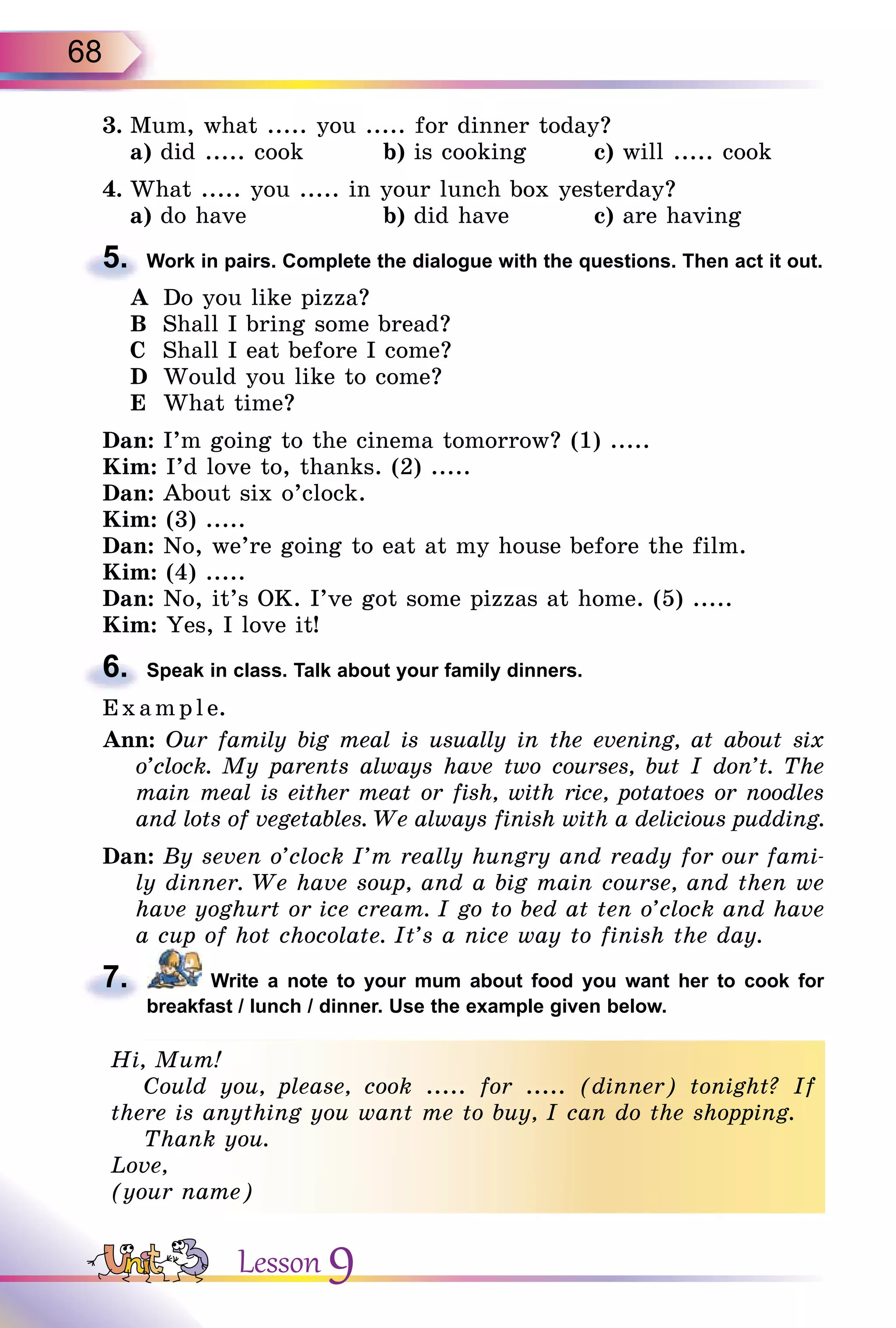 68
3. Mum, what ..... you ..... for dinner today?
a) did ..... cook b) is cooking c) will ..... cook
4. What ..... you ..... in your lunch box yesterday?
a) do have b) did have c) are having
5. Work in pairs. Complete the dialogue with the questions. Then act it out.
A Do you like pizza?
B Shall I bring some bread?
C Shall I eat before I come?
D Would you like to come?
E What time?
Dan: I’m going to the cinema tomorrow? (1) .....
Kim: I’d love to, thanks. (2) .....
Dan: About six o’clock.
Kim: (3) .....
Dan: No, we’re going to eat at my house before the film.
Kim: (4) .....
Dan: No, it’s OK. I’ve got some pizzas at home. (5) .....
Kim: Yes, I love it!
6. Speak in class. Talk about your family dinners.
E x ampl e.
Ann: Our family big meal is usually in the evening, at about six
o’clock. My parents always have two courses, but I don’t. The
main meal is either meat or fish, with rice, potatoes or noodles
and lots of vegetables. We always finish with a delicious pudding.
Dan: By seven o’clock I’m really hungry and ready for our fami-
ly dinner. We have soup, and a big main course, and then we
have yoghurt or ice cream. I go to bed at ten o’clock and have
a cup of hot chocolate. It’s a nice way to finish the day.
7. Write a note to your mum about food you want her to cook for
breakfast / lunch / dinner. Use the example given below.
Hi, Mum!
Could you, please, cook ..... for ..... (dinner) tonight? If
there is anything you want me to buy, I can do the shopping.
Thank you.
Love,
(your name)
5.
6.
7.
Hi, Mum!
Could you, please, cook ..... for ..... (dinner) tonight? If
there is anything you want me to buy, I can do the shopping.
Thank you.
Love,
(your name)
Lesson 9
 