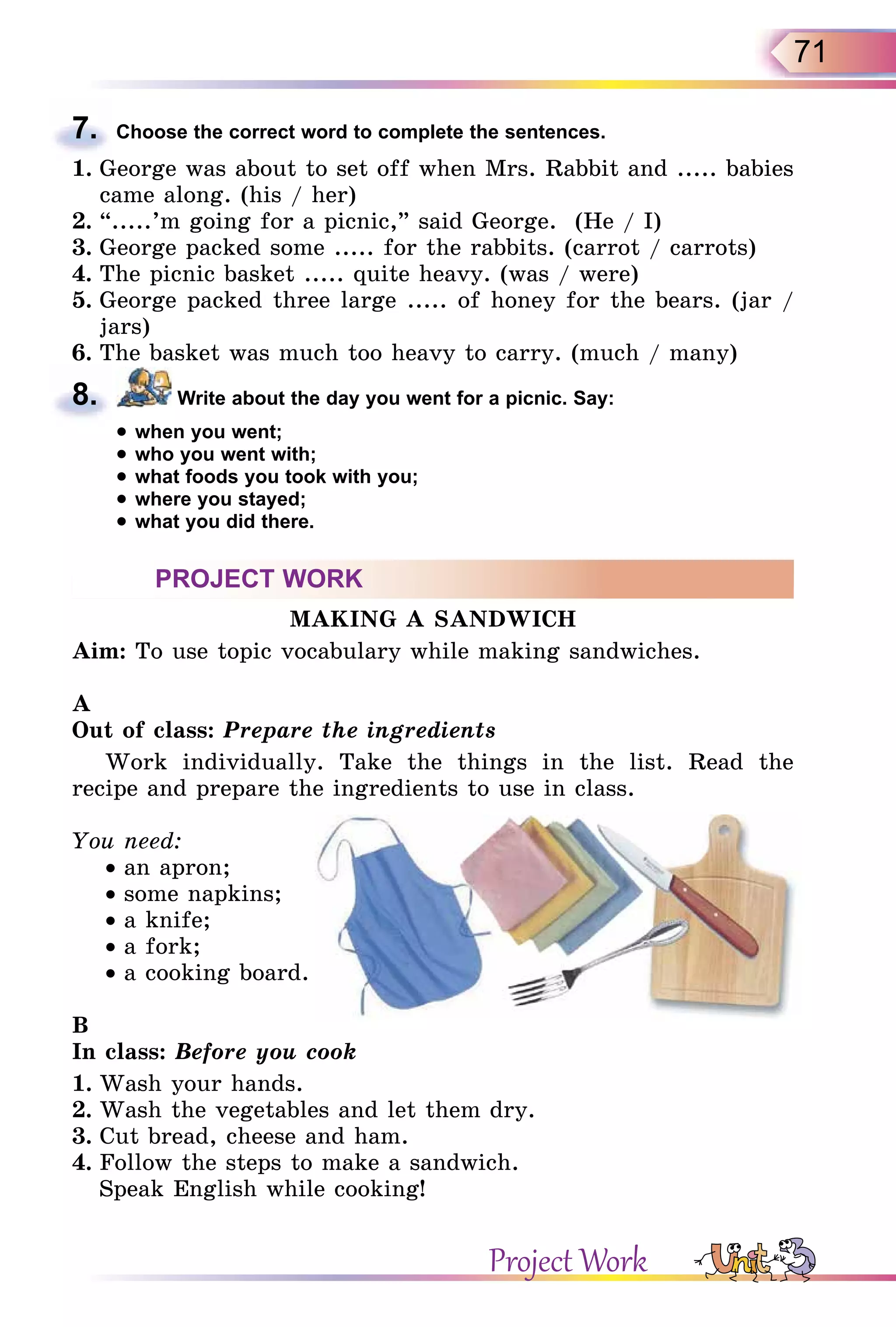 71
7. Choose the correct word to complete the sentences.
1. George was about to set off when Mrs. Rabbit and ..... babies
came along. (his / her)
2. “.....’m going for a picnic,” said George. (He / I)
3. George packed some ..... for the rabbits. (carrot / carrots)
4. The picnic basket ..... quite heavy. (was / were)
5. George packed three large ..... of honey for the bears. (jar /
jars)
6. The basket was much too heavy to carry. (much / many)
8. Write about the day you went for a picnic. Say:
• when you went;
• who you went with;
• what foods you took with you;
• where you stayed;
• what you did there.
PROJECT WORK
MAKING A SANDWICH
Aim: To use topic vocabulary while making sandwiches.
A
Out of class: Prepare the ingredients
Work individually. Take the things in the list. Read the
recipe and prepare the ingredients to use in class.
You need:
• an apron;
• some napkins;
• a knife;
• a fork;
• a cooking board.
B
In class: Before you cook
1. Wash your hands.
2. Wash the vegetables and let them dry.
3. Cut bread, cheese and ham.
4. Follow the steps to make a sandwich.
Speak English while cooking!
7.
8.
Project Work
 