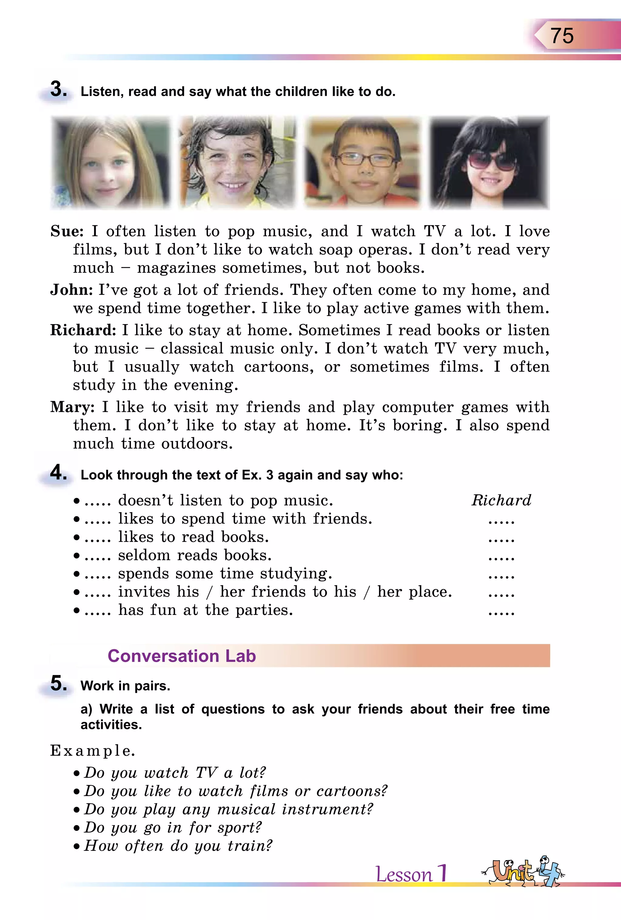 75
3. Listen, read and say what the children like to do.
Sue: I often listen to pop music, and I watch TV a lot. I love
films, but I don’t like to watch soap operas. I don’t read very
much – magazines sometimes, but not books.
John: I’ve got a lot of friends. They often come to my home, and
we spend time together. I like to play active games with them.
Richard: I like to stay at home. Sometimes I read books or listen
to music – classical music only. I don’t watch TV very much,
but I usually watch cartoons, or sometimes films. I often
study in the evening.
Mary: I like to visit my friends and play computer games with
them. I don’t like to stay at home. It’s boring. I also spend
much time outdoors.
4. Look through the text of Ex. 3 again and say who:
• ..... doesn’t listen to pop music. Richard
• ..... likes to spend time with friends. .....
• ..... likes to read books. .....
• ..... seldom reads books. .....
• ..... spends some time studying. .....
• ..... invites his / her friends to his / her place. .....
• ..... has fun at the parties. .....
Conversation Lab
5. Work in pairs.
a) Write a list of questions to ask your friends about their free time
activities.
E x ampl e.
• Do you watch TV a lot?
• Do you like to watch films or cartoons?
• Do you play any musical instrument?
• Do you go in for sport?
• How often do you train?
3.
4.
5.
a) Write a list of questions to ask your friends about their free time
Lesson 1
 