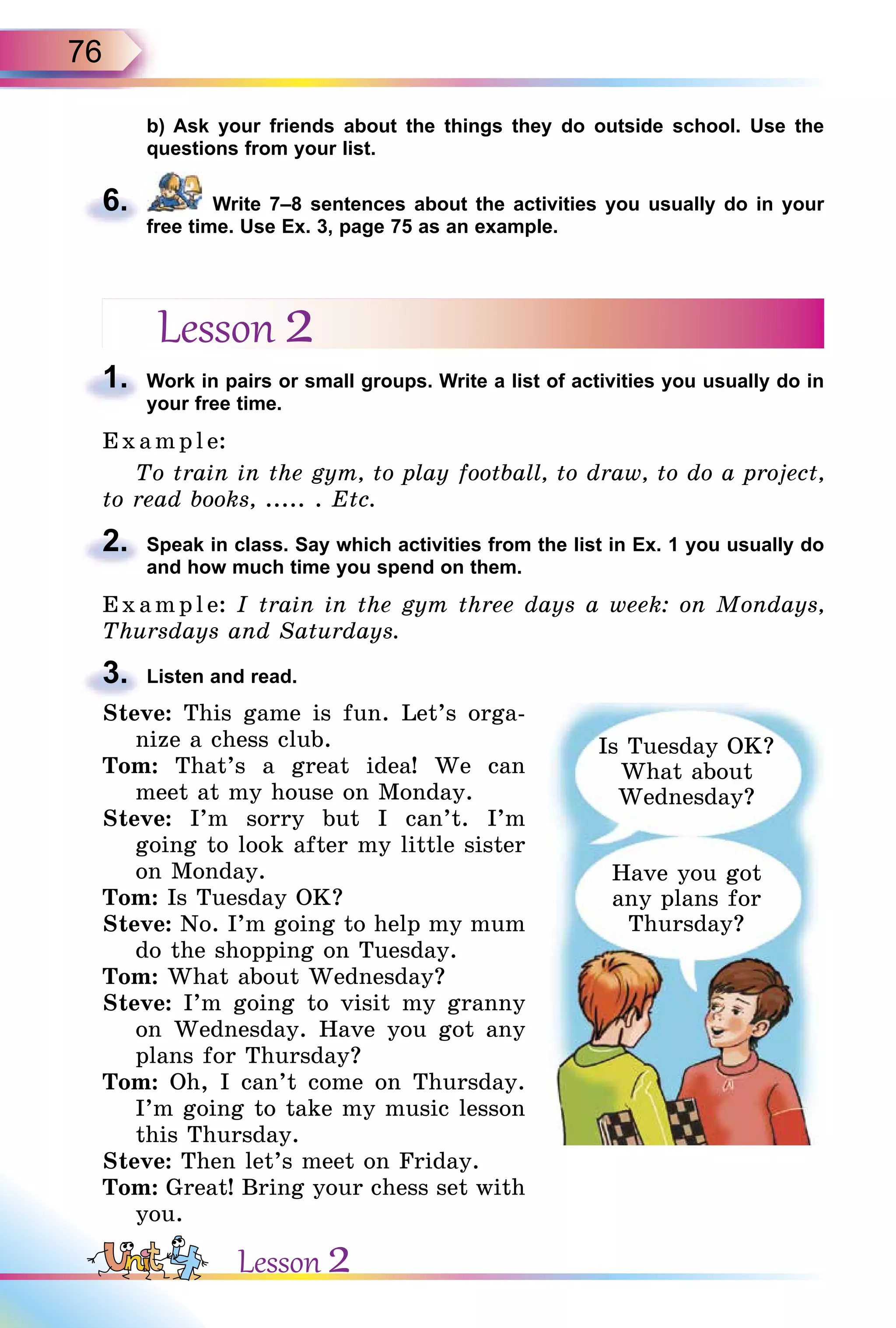 76
b) Ask your friends about the things they do outside school. Use the
questions from your list.
6. Write 7–8 sentences about the activities you usually do in your
free time. Use Ex. 3, page 75 as an example.
Lesson 2
1. Work in pairs or small groups. Write a list of activities you usually do in
your free time.
E x ampl e:
To train in the gym, to play football, to draw, to do a project,
to read books, ..... . Etc.
2. Speak in class. Say which activities from the list in Ex. 1 you usually do
and how much time you spend on them.
E x ampl e: I train in the gym three days a week: on Mondays,
Thursdays and Saturdays.
3. Listen and read.
Steve: This game is fun. Let’s orga-
nize a chess club.
Tom: That’s a great idea! We can
meet at my house on Monday.
Steve: I’m sorry but I can’t. I’m
going to look after my little sister
on Monday.
Tom: Is Tuesday OK?
Steve: No. I’m going to help my mum
do the shopping on Tuesday.
Tom: What about Wednesday?
Steve: I’m going to visit my granny
on Wednesday. Have you got any
plans for Thursday?
Tom: Oh, I can’t come on Thursday.
I’m going to take my music lesson
this Thursday.
Steve: Then let’s meet on Friday.
Tom: Great! Bring your chess set with
you.
6.
1.
2.
3.
Is Tuesday OK?
What about
Wednesday?
Have you got
any plans for
Thursday?
Lesson 2
 