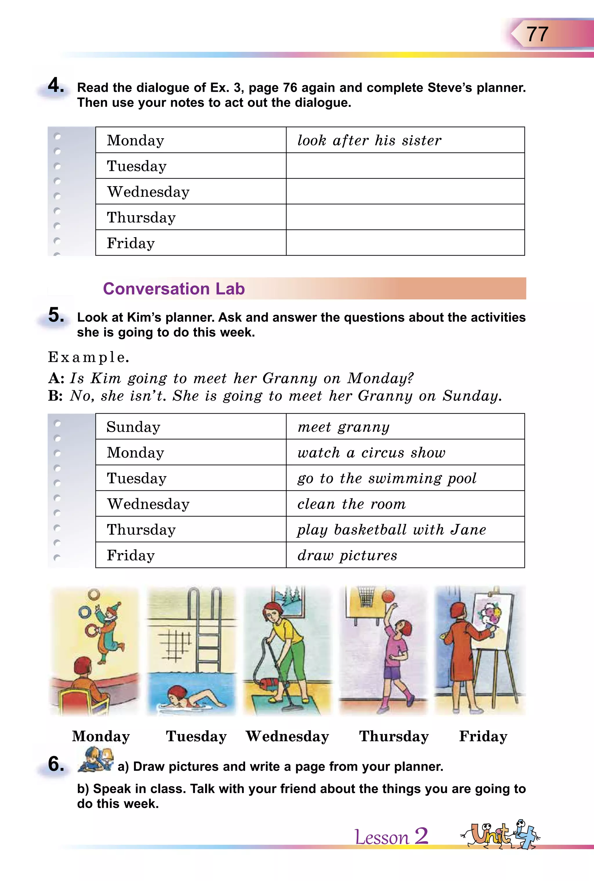 77
4. Read the dialogue of Ex. 3, page 76 again and complete Steve’s planner.
Then use your notes to act out the dialogue.
Monday look after his sister
Tuesday
Wednesday
Thursday
Friday
Conversation Lab
5. Look at Kim’s planner. Ask and answer the questions about the activities
she is going to do this week.
E x ampl e.
A: Is Kim going to meet her Granny on Monday?
B: No, she isn’t. She is going to meet her Granny on Sunday.
Sunday meet granny
Monday watch a circus show
Tuesday go to the swimming pool
Wednesday clean the room
Thursday play basketball with Jane
Friday draw pictures
Monday Tuesday Wednesday Thursday Friday
6. a) Draw pictures and write a page from your planner.
b) Speak in class. Talk with your friend about the things you are going to
do this week.
4.
5.
6.
b) Speak in class. Talk with your friend about the things you are going to
Lesson 2
 