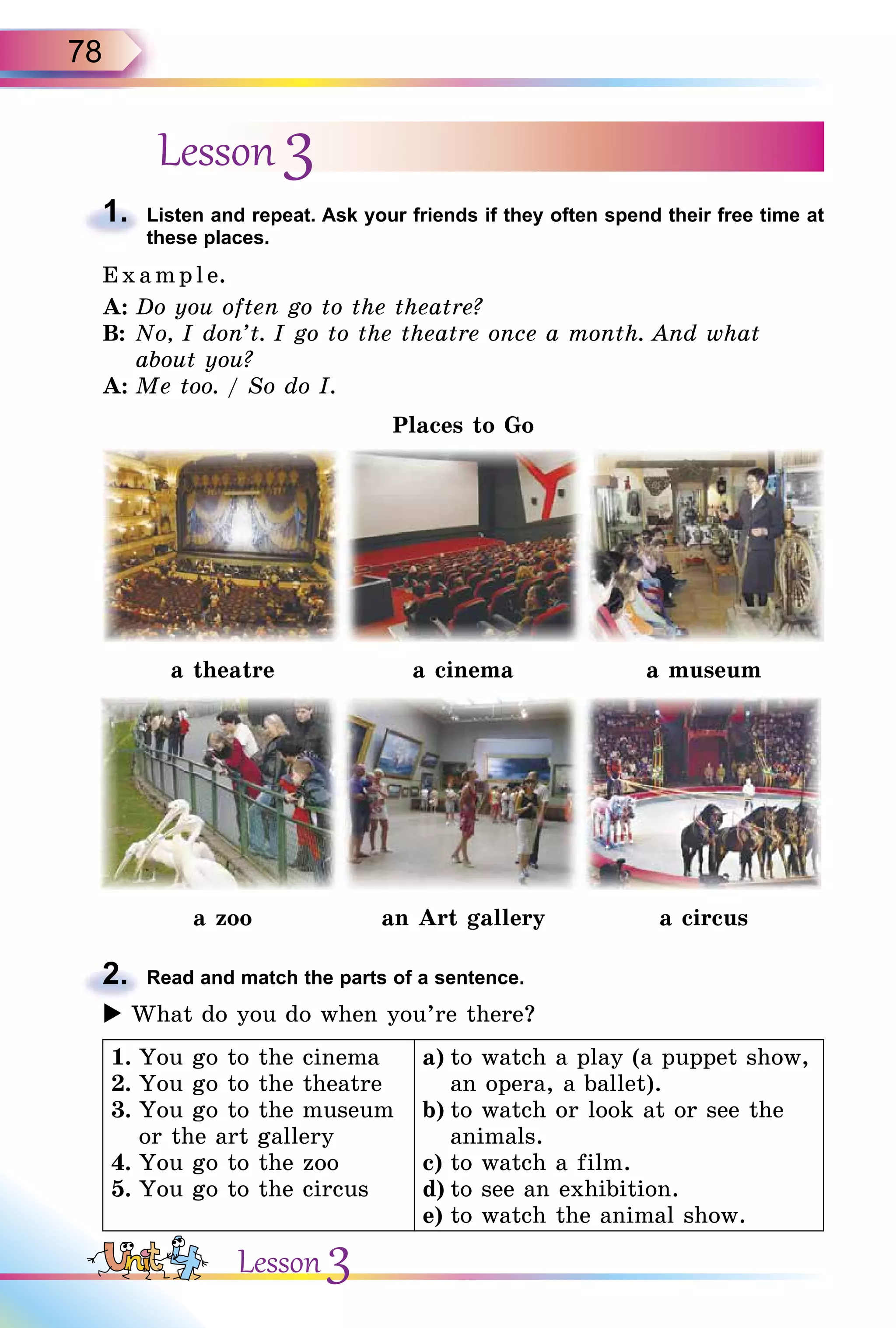 78
Lesson 3
1. Listen and repeat. Ask your friends if they often spend their free time at
these places.
E x ampl e.
A: Do you often go to the theatre?
B: No, I don’t. I go to the theatre once a month. And what
about you?
A: Me too. / So do I.
Places to Go
a theatre a cinema a museum
a zoo an Art gallery a circus
2. Read and match the parts of a sentence.
 What do you do when you’re there?
1. You go to the cinema
2. You go to the theatre
3. You go to the museum
or the art gallery
4. You go to the zoo
5. You go to the circus
a) to watch a play (a puppet show,
an opera, a ballet).
b) to watch or look at or see the
animals.
c) to watch a film.
d) to see an exhibition.
e) to watch the animal show.
1.
2.

Lesson 3
 
