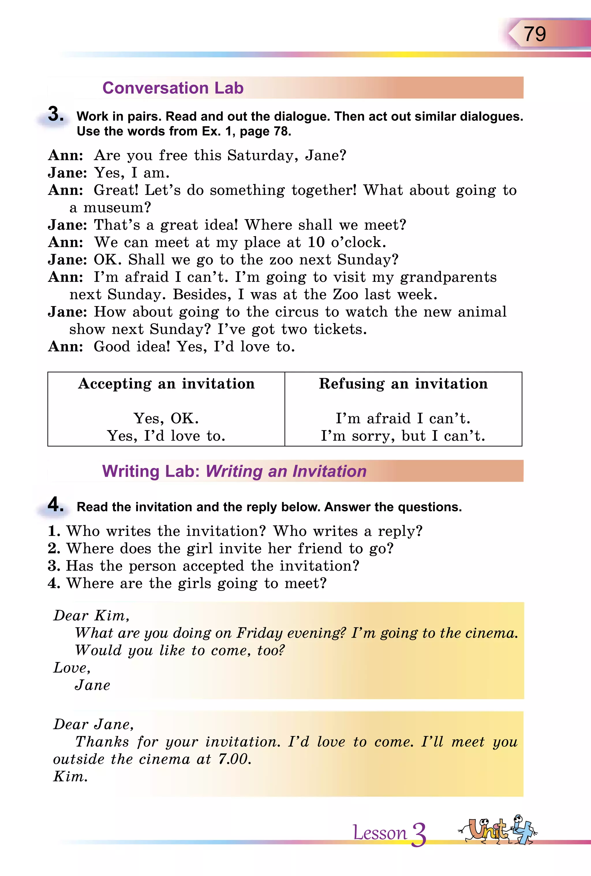 79
Conversation Lab
3. Work in pairs. Read and out the dialogue. Then act out similar dialogues.
Use the words from Ex. 1, page 78.
Ann: Are you free this Saturday, Jane?
Jane: Yes, I am.
Ann: Great! Let’s do something together! What about going to
a museum?
Jane: That’s a great idea! Where shall we meet?
Ann: We can meet at my place at 10 o’clock.
Jane: OK. Shall we go to the zoo next Sunday?
Ann: I’m afraid I can’t. I’m going to visit my grandparents
next Sunday. Besides, I was at the Zoo last week.
Jane: How about going to the circus to watch the new animal
show next Sunday? I’ve got two tickets.
Ann: Good idea! Yes, I’d love to.
Accepting an invitation
Yes, OK.
Yes, I’d love to.
Refusing an invitation
I’m afraid I can’t.
I’m sorry, but I can’t.
Writing Lab: Writing an Invitation
4. Read the invitation and the reply below. Answer the questions.
1. Who writes the invitation? Who writes a reply?
2. Where does the girl invite her friend to go?
3. Has the person accepted the invitation?
4. Where are the girls going to meet?
Dear Kim,
What are you doing on Friday evening? I’m going to the cinema.
Would you like to come, too?
Love,
Jane
Dear Jane,
Thanks for your invitation. I’d love to come. I’ll meet you
outside the cinema at 7.00.
Kim.
3.
4.
Dear Kim,
What are you doing on Friday evening? I’m going to the cinema.
Would you like to come, too?
Love,
Jane
Dear Jane,
Thanks for your invitation. I’d love to come. I’ll meet you
outside the cinema at 7.00.
Kim.
Lesson 3
 