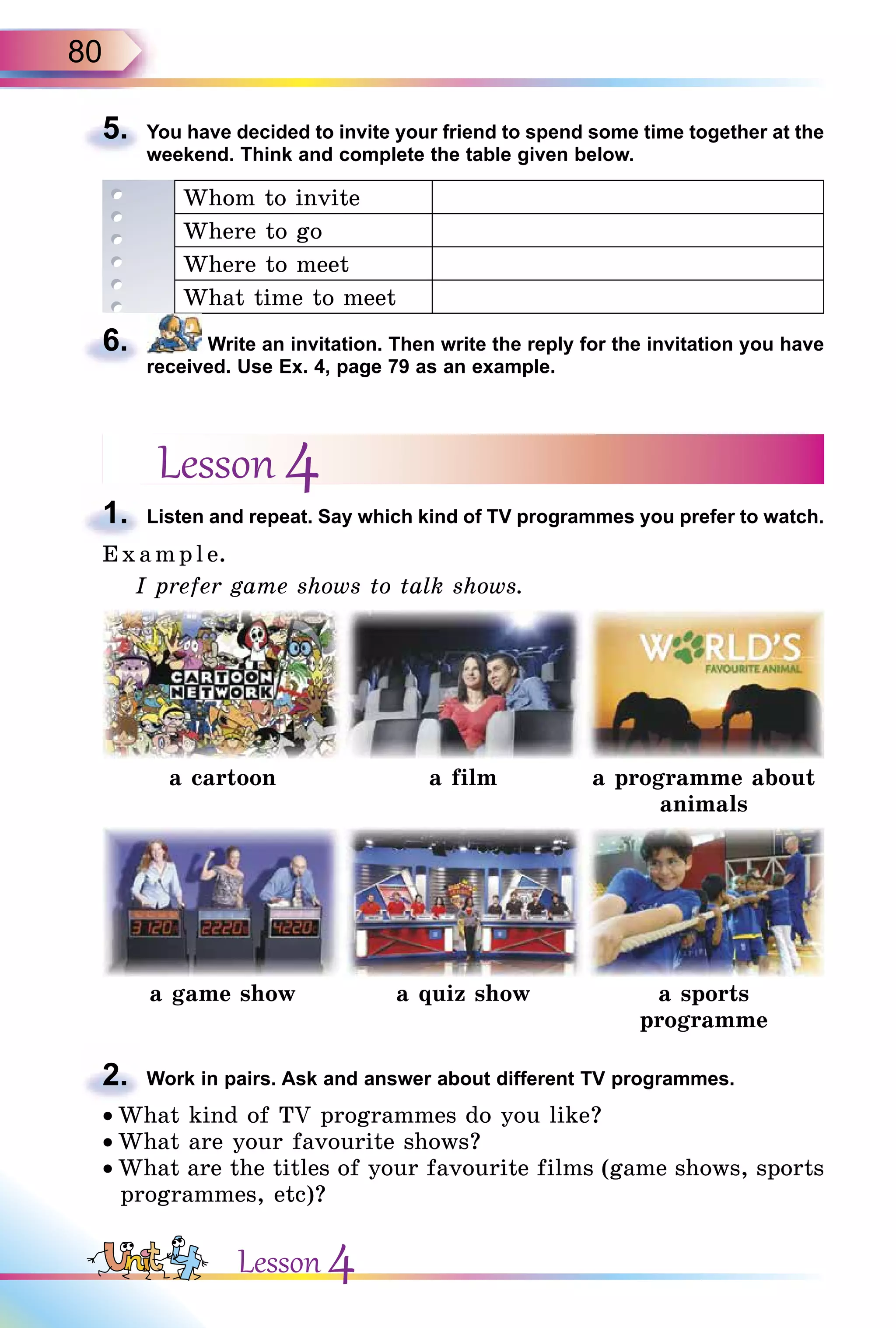 80
5. You have decided to invite your friend to spend some time together at the
weekend. Think and complete the table given below.
Whom to invite
Where to go
Where to meet
What time to meet
6. Write an invitation. Then write the reply for the invitation you have
received. Use Ex. 4, page 79 as an example.
Lesson 4
1. Listen and repeat. Say which kind of TV programmes you prefer to watch.
E x ampl e.
I prefer game shows to talk shows.
a cartoon a film a programme about
animals
a game show a quiz show a sports
programme
2. Work in pairs. Ask and answer about different TV programmes.
• What kind of TV programmes do you like?
• What are your favourite shows?
• What are the titles of your favourite films (game shows, sports
programmes, etc)?
5.
6.
1.
2.
Lesson 4
 