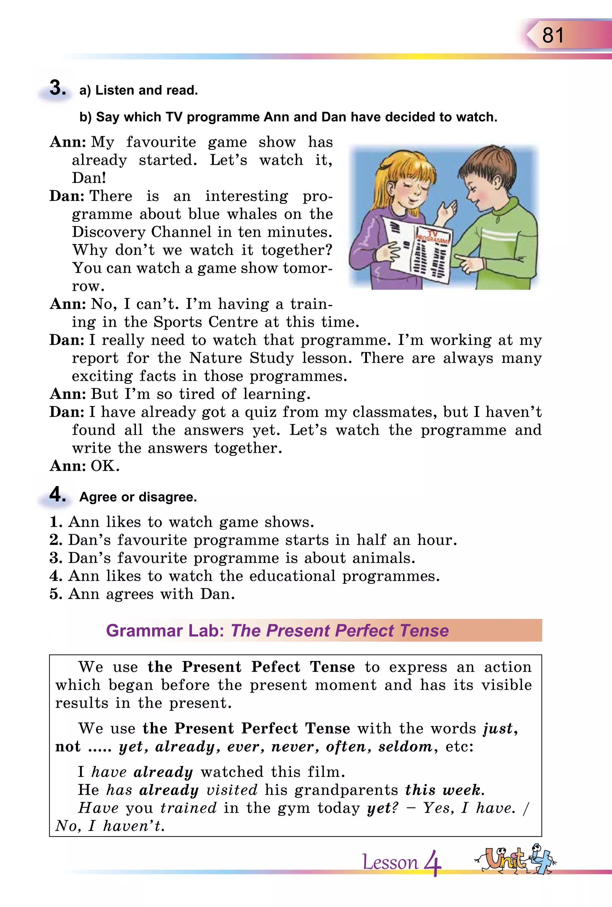 81
3. a) Listen and read.
b) Say which TV programme Ann and Dan have decided to watch.
Ann: My favourite game show has
already started. Let’s watch it,
Dan!
Dan: There is an interesting pro-
gramme about blue whales on the
Discovery Channel in ten minutes.
Why don’t we watch it together?
You can watch a game show tomor-
row.
Ann: No, I can’t. I’m having a train-
ing in the Sports Centre at this time.
Dan: I really need to watch that programme. I’m working at my
report for the Nature Study lesson. There are always many
exciting facts in those programmes.
Ann: But I’m so tired of learning.
Dan: I have already got a quiz from my classmates, but I haven’t
found all the answers yet. Let’s watch the programme and
write the answers together.
Ann: OK.
4. Agree or disagree.
1. Ann likes to watch game shows.
2. Dan’s favourite programme starts in half an hour.
3. Dan’s favourite programme is about animals.
4. Ann likes to watch the educational programmes.
5. Ann agrees with Dan.
Grammar Lab: The Present Perfect Tense
We use the Present Pefect Tense to express an action
which began before the present moment and has its visible
results in the present.
We use the Present Perfect Tense with the words just,
not ..... yet, already, ever, never, often, seldom, etc:
I have already watched this film.
He has already visited his grandparents this week.
Have you trained in the gym today yet? – Yes, I have. /
No, I haven’t.
3.
4.
Lesson 4
 