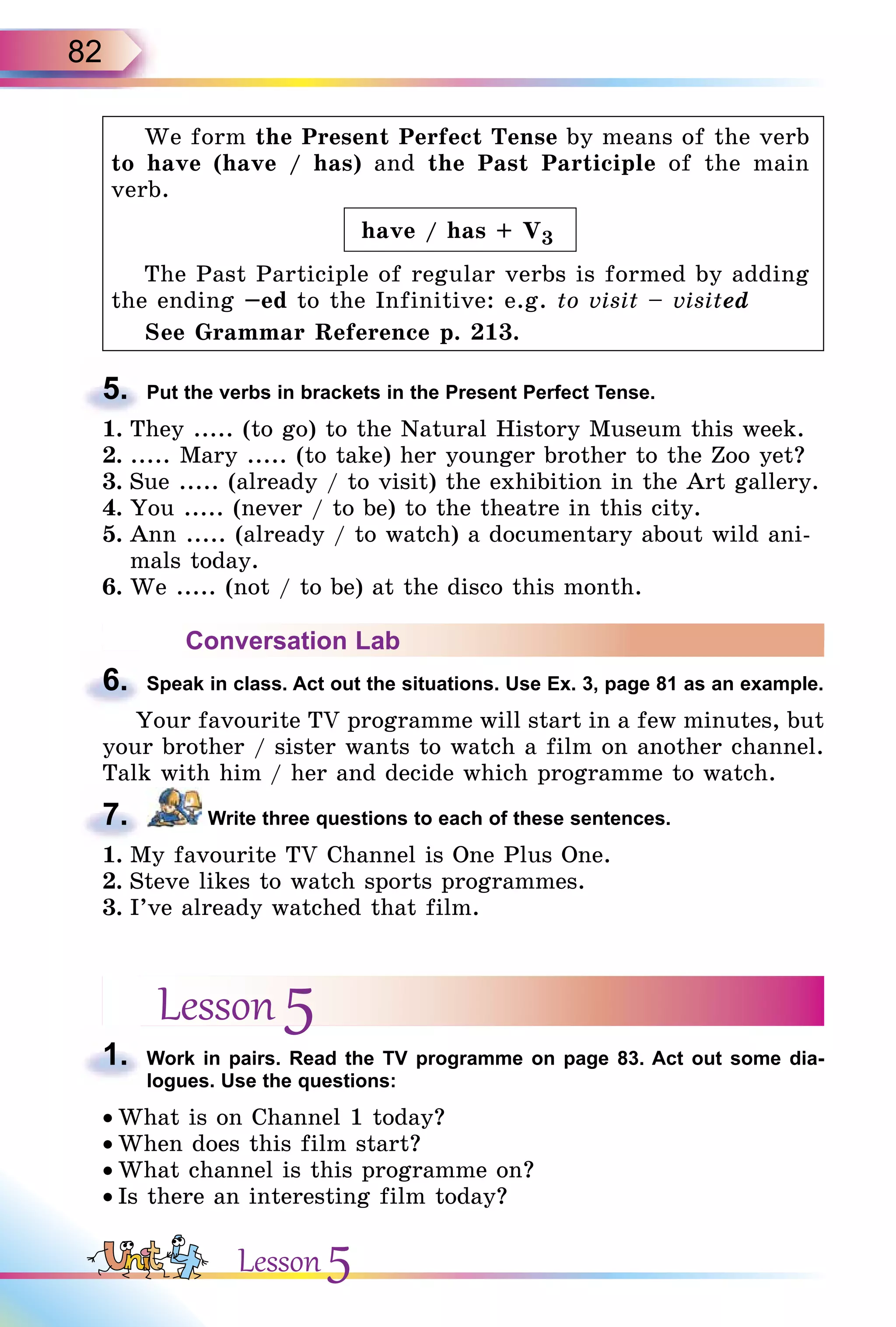 82
We form the Present Perfect Tense by means of the verb
to have (have / has) and the Past Participle of the main
verb.
have / has + V3
The Past Participle of regular verbs is formed by adding
the ending –ed to the Infinitive: e.g. to visit – visited
See Grammar Reference p. 213.
5. Put the verbs in brackets in the Present Perfect Tense.
1. They ..... (to go) to the Natural History Museum this week.
2. ..... Mary ..... (to take) her younger brother to the Zoo yet?
3. Sue ..... (already / to visit) the exhibition in the Art gallery.
4. You ..... (never / to be) to the theatre in this city.
5. Ann ..... (already / to watch) a documentary about wild ani-
mals today.
6. We ..... (not / to be) at the disco this month.
Conversation Lab
6. Speak in class. Act out the situations. Use Ex. 3, page 81 as an example.
Your favourite TV programme will start in a few minutes, but
your brother / sister wants to watch a film on another channel.
Talk with him / her and decide which programme to watch.
7. Write three questions to each of these sentences.
1. My favourite TV Channel is One Plus One.
2. Steve likes to watch sports programmes.
3. I’ve already watched that film.
Lesson 5
1. Work in pairs. Read the TV programme on page 83. Act out some dia-
logues. Use the questions:
• What is on Channel 1 today?
• When does this film start?
• What channel is this programme on?
• Is there an interesting film today?
5.
6.
7.
1.
Lesson 5
 