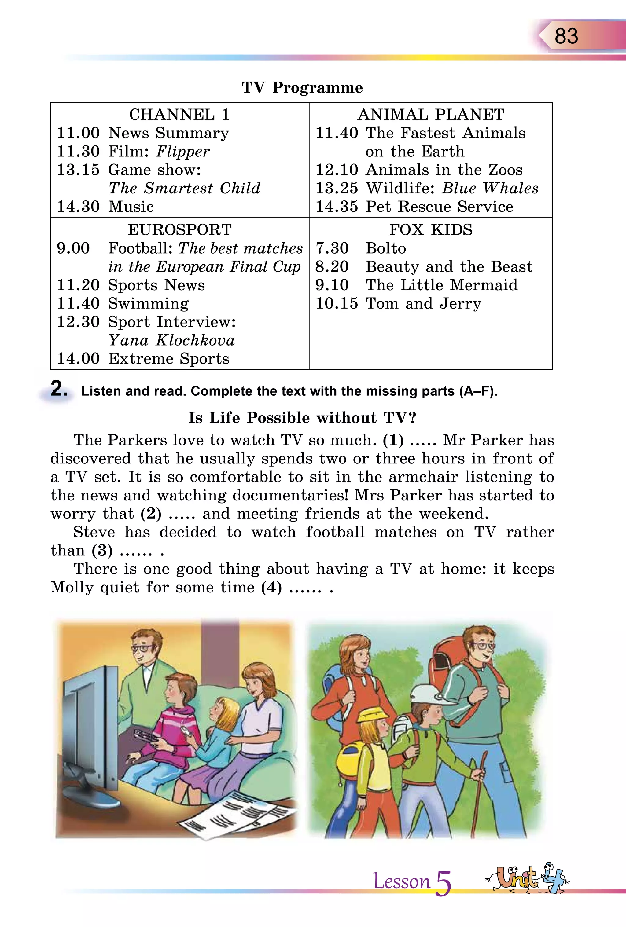 83
TV Programme
CHANNEL 1
11.00 News Summary
11.30 Film: Flipper
13.15 Game show:
The Smartest Child
14.30 Music
ANIMAL PLANET
11.40 The Fastest Animals
on the Earth
12.10 Animals in the Zoos
13.25 Wildlife: Blue Whales
14.35 Pet Rescue Service
EUROSPORT
9.00 Football: The best matches
in the European Final Cup
11.20 Sports News
11.40 Swimming
12.30 Sport Interview:
Yana Klochkova
14.00 Extreme Sports
FOX KIDS
7.30 Bolto
8.20 Beauty and the Beast
9.10 The Little Mermaid
10.15 Tom and Jerry
2. Listen and read. Complete the text with the missing parts (A–F).
Is Life Possible without TV?
The Parkers love to watch TV so much. (1) ..... Mr Parker has
discovered that he usually spends two or three hours in front of
a TV set. It is so comfortable to sit in the armchair listening to
the news and watching documentaries! Mrs Parker has started to
worry that (2) ..... and meeting friends at the weekend.
Steve has decided to watch football matches on TV rather
than (3) ...... .
There is one good thing about having a TV at home: it keeps
Molly quiet for some time (4) ...... .
2.
Lesson 5
 
