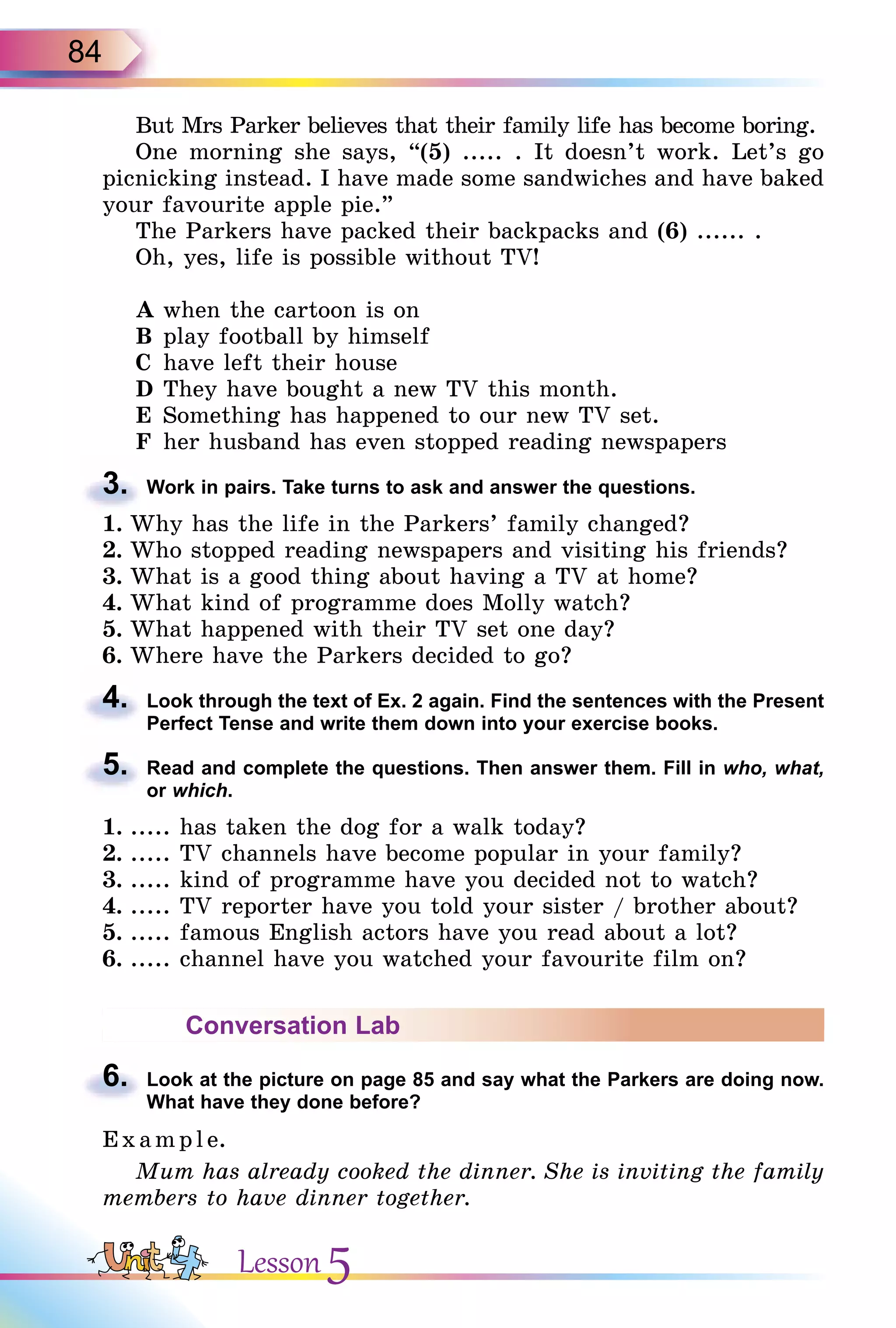 84
But Mrs Parker believes that their family life has become boring.
One morning she says, “(5) ..... . It doesn’t work. Let’s go
picnicking instead. I have made some sandwiches and have baked
your favourite apple pie.”
The Parkers have packed their backpacks and (6) ...... .
Oh, yes, life is possible without TV!
A when the cartoon is on
B play football by himself
C have left their house
D They have bought a new TV this month.
E Something has happened to our new TV set.
F her husband has even stopped reading newspapers
3. Work in pairs. Take turns to ask and answer the questions.
1. Why has the life in the Parkers’ family changed?
2. Who stopped reading newspapers and visiting his friends?
3. What is a good thing about having a TV at home?
4. What kind of programme does Molly watch?
5. What happened with their TV set one day?
6. Where have the Parkers decided to go?
4. Look through the text of Ex. 2 again. Find the sentences with the Present
Perfect Tense and write them down into your exercise books.
5. Read and complete the questions. Then answer them. Fill in who, what,
or which.
1. ..... has taken the dog for a walk today?
2. ..... TV channels have become popular in your family?
3. ..... kind of programme have you decided not to watch?
4. ..... TV reporter have you told your sister / brother about?
5. ..... famous English actors have you read about a lot?
6. ..... channel have you watched your favourite film on?
Conversation Lab
6. Look at the picture on page 85 and say what the Parkers are doing now.
What have they done before?
E x ampl e.
Mum has already cooked the dinner. She is inviting the family
members to have dinner together.
3.
4.
5.
6.
Lesson 5
 