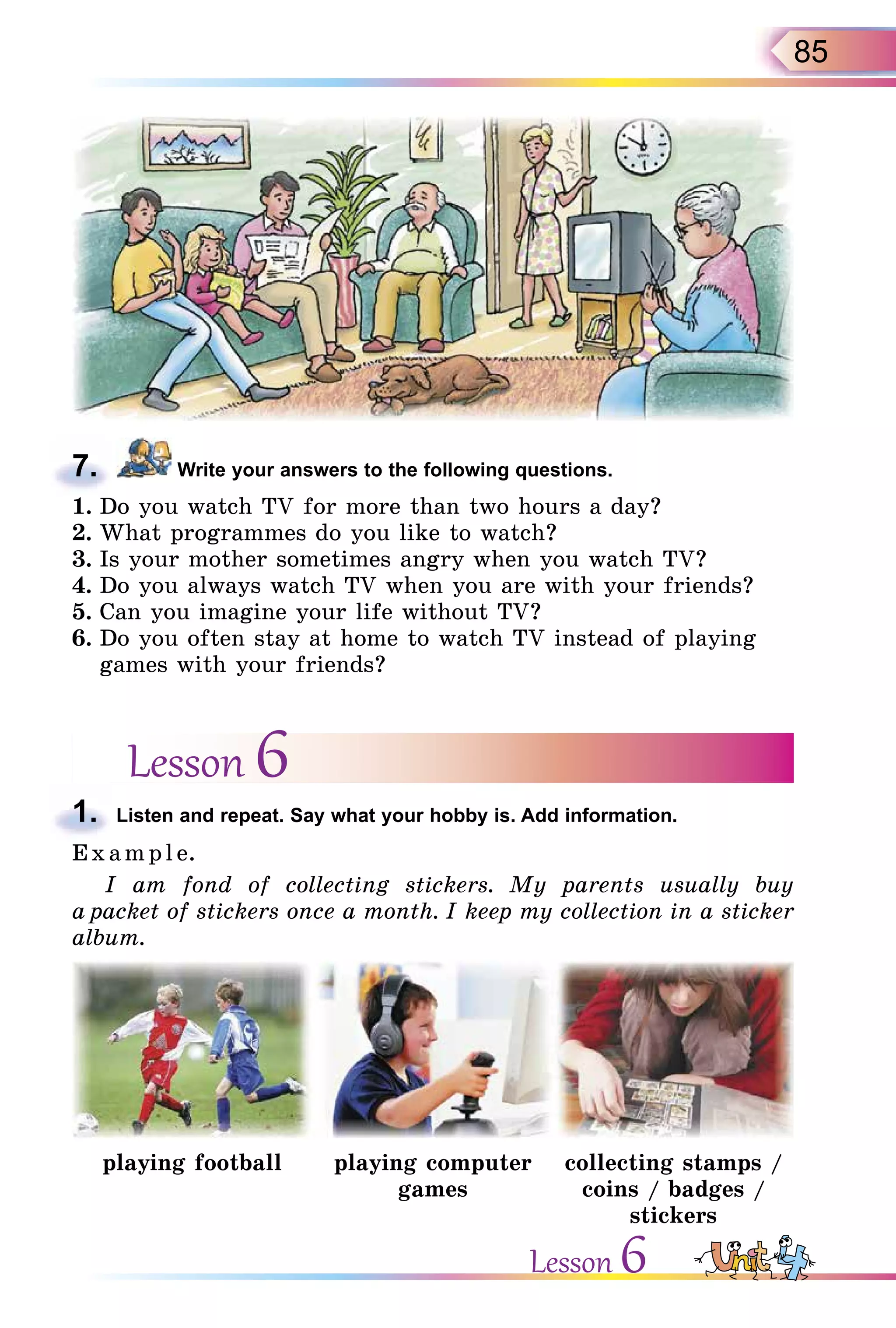 85
7. Write your answers to the following questions.
1. Do you watch TV for more than two hours a day?
2. What programmes do you like to watch?
3. Is your mother sometimes angry when you watch TV?
4. Do you always watch TV when you are with your friends?
5. Can you imagine your life without TV?
6. Do you often stay at home to watch TV instead of playing
games with your friends?
Lesson 6
1. Listen and repeat. Say what your hobby is. Add information.
E x ampl e.
I am fond of collecting stickers. My parents usually buy
a packet of stickers once a month. I keep my collection in a sticker
album.
playing football playing computer
games
collecting stamps /
coins / badges /
stickers
7.
1.
Lesson 6
 