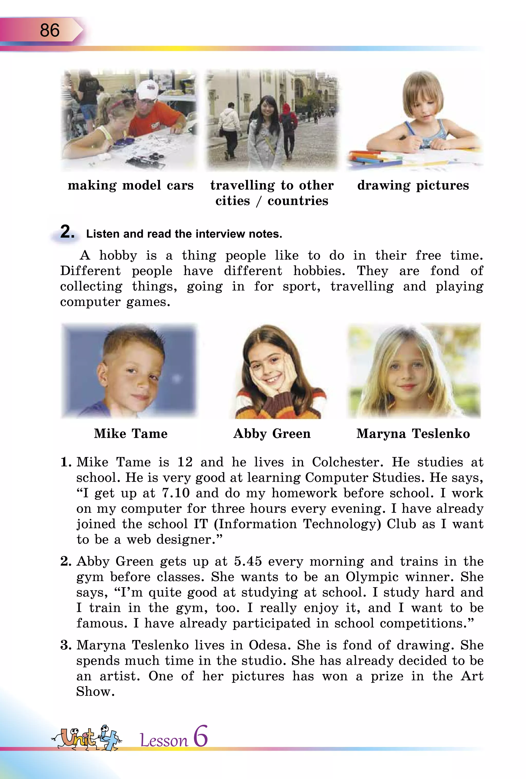 86
making model cars travelling to other
cities / countries
drawing pictures
2. Listen and read the interview notes.
A hobby is a thing people like to do in their free time.
Different people have different hobbies. They are fond of
collecting things, going in for sport, travelling and playing
computer games.
Mike Tame Abby Green Maryna Teslenko
1. Mike Tame is 12 and he lives in Colchester. He studies at
school. He is very good at learning Computer Studies. He says,
“I get up at 7.10 and do my homework before school. I work
on my computer for three hours every evening. I have already
joined the school IT (Information Technology) Club as I want
to be a web designer.”
2. Abby Green gets up at 5.45 every morning and trains in the
gym before classes. She wants to be an Olympic winner. She
says, “I’m quite good at studying at school. I study hard and
I train in the gym, too. I really enjoy it, and I want to be
famous. I have already participated in school competitions.”
3. Maryna Teslenko lives in Odesa. She is fond of drawing. She
spends much time in the studio. She has already decided to be
an artist. One of her pictures has won a prize in the Art
Show.
2.
Lesson 6
 