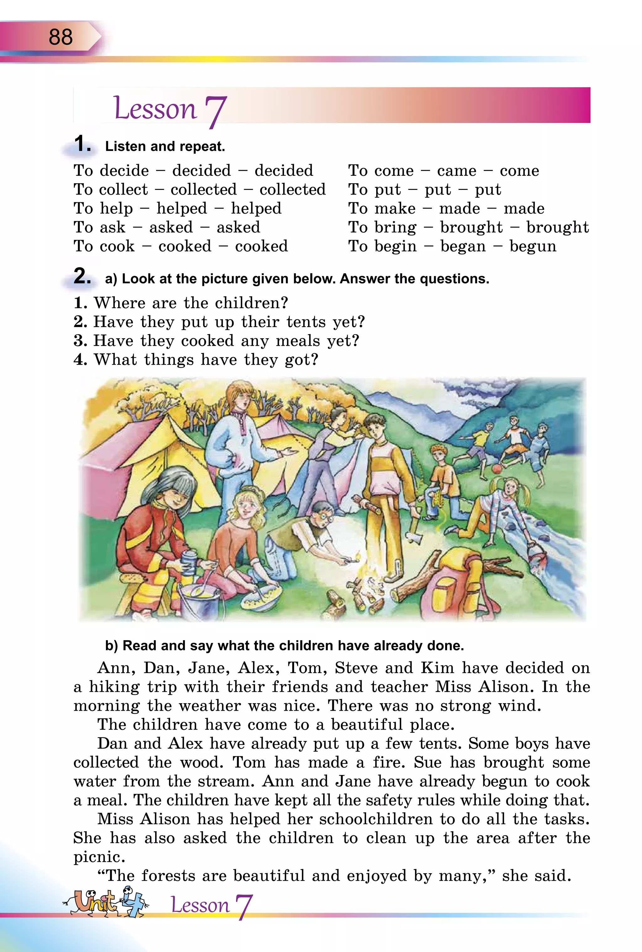 88
Lesson 7
1. Listen and repeat.
To decide – decided – decided
To collect – collected – collected
To help – helped – helped
To ask – asked – asked
To cook – cooked – cooked
To come – came – come
To put – put – put
To make – made – made
To bring – brought – brought
To begin – began – begun
2. a) Look at the picture given below. Answer the questions.
1. Where are the children?
2. Have they put up their tents yet?
3. Have they cooked any meals yet?
4. What things have they got?
b) Read and say what the children have already done.
Ann, Dan, Jane, Alex, Tom, Steve and Kim have decided on
a hiking trip with their friends and teacher Miss Alison. In the
morning the weather was nice. There was no strong wind.
The children have come to a beautiful place.
Dan and Alex have already put up a few tents. Some boys have
collected the wood. Tom has made a fire. Sue has brought some
water from the stream. Ann and Jane have already begun to cook
a meal. The children have kept all the safety rules while doing that.
Miss Alison has helped her schoolchildren to do all the tasks.
She has also asked the children to clean up the area after the
picnic.
“The forests are beautiful and enjoyed by many,” she said.
1.
To decide – decided – decided
2.
1. Where are the children?
Lesson 7
 