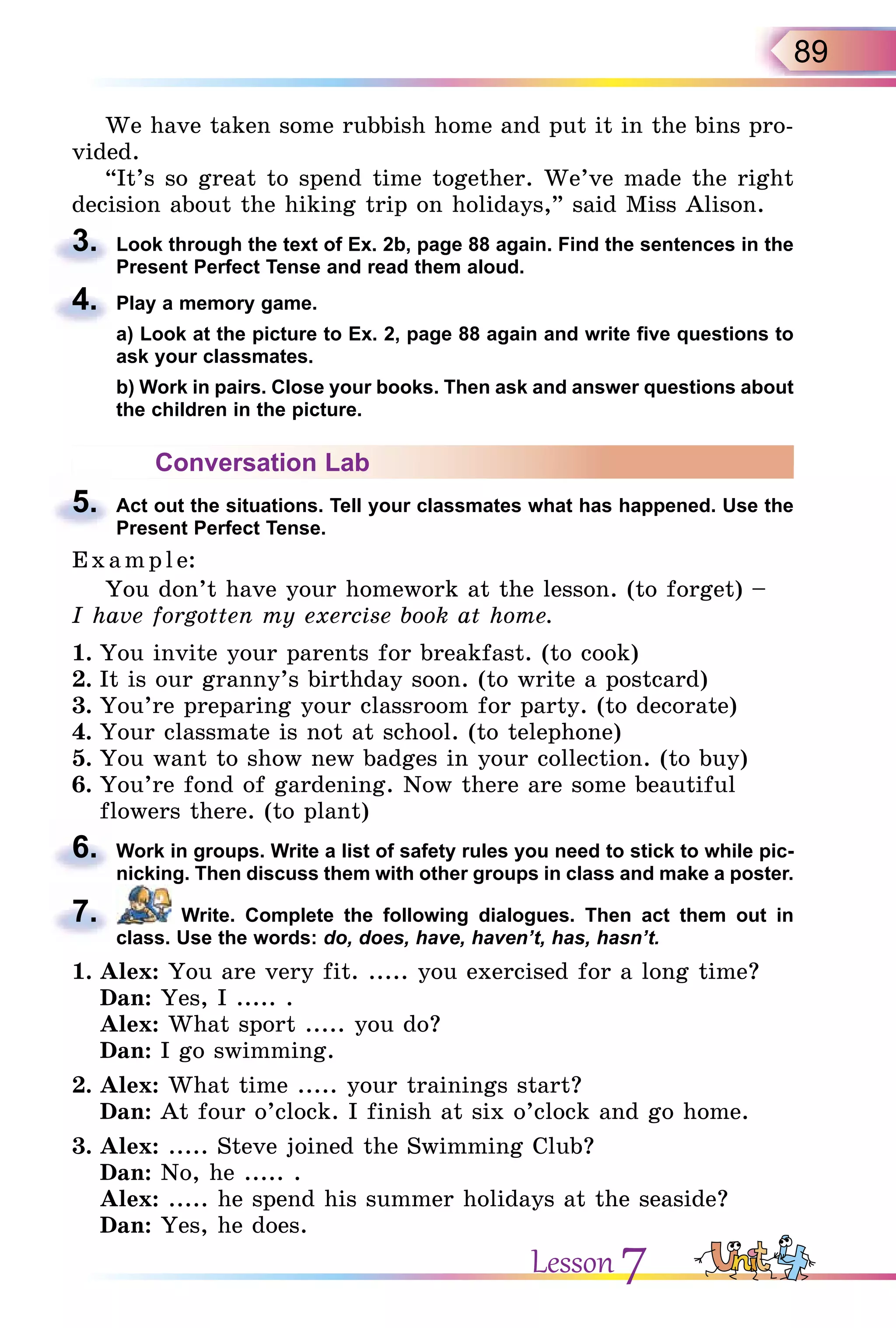 89
We have taken some rubbish home and put it in the bins pro-
vided.
“It’s so great to spend time together. We’ve made the right
decision about the hiking trip on holidays,” said Miss Alison.
3. Look through the text of Ex. 2b, page 88 again. Find the sentences in the
Present Perfect Tense and read them aloud.
4. Play a memory game.
а) Look at the picture to Ex. 2, page 88 again and write five questions to
ask your classmates.
b) Work in pairs. Close your books. Then ask and answer questions about
the children in the picture.
Conversation Lab
5. Act out the situations. Tell your classmates what has happened. Use the
Present Perfect Tense.
E x ampl e:
You don’t have your homework at the lesson. (to forget) –
I have forgotten my exercise book at home.
1. You invite your parents for breakfast. (to cook)
2. It is our granny’s birthday soon. (to write a postcard)
3. You’re preparing your classroom for party. (to decorate)
4. Your classmate is not at school. (to telephone)
5. You want to show new badges in your collection. (to buy)
6. You’re fond of gardening. Now there are some beautiful
flowers there. (to plant)
6. Work in groups. Write a list of safety rules you need to stick to while pic-
nicking. Then discuss them with other groups in class and make a poster.
7. Write. Complete the following dialogues. Then act them out in
class. Use the words: do, does, have, haven’t, has, hasn’t.
1. Alex: You are very fit. ..... you exercised for a long time?
Dan: Yes, I ..... .
Alex: What sport ..... you do?
Dan: I go swimming.
2. Alex: What time ..... your trainings start?
Dan: At four o’clock. I finish at six o’clock and go home.
3. Alex: ..... Steve joined the Swimming Club?
Dan: No, he ..... .
Alex: ..... he spend his summer holidays at the seaside?
Dan: Yes, he does.
decision about the hiking trip on holidays,” said Miss Alison.
3.
4.
а) Look at the picture to Ex. 2, page 88 again and write five questions to
5.
flowers there. (to plant)
6.
7.
Lesson 7
 