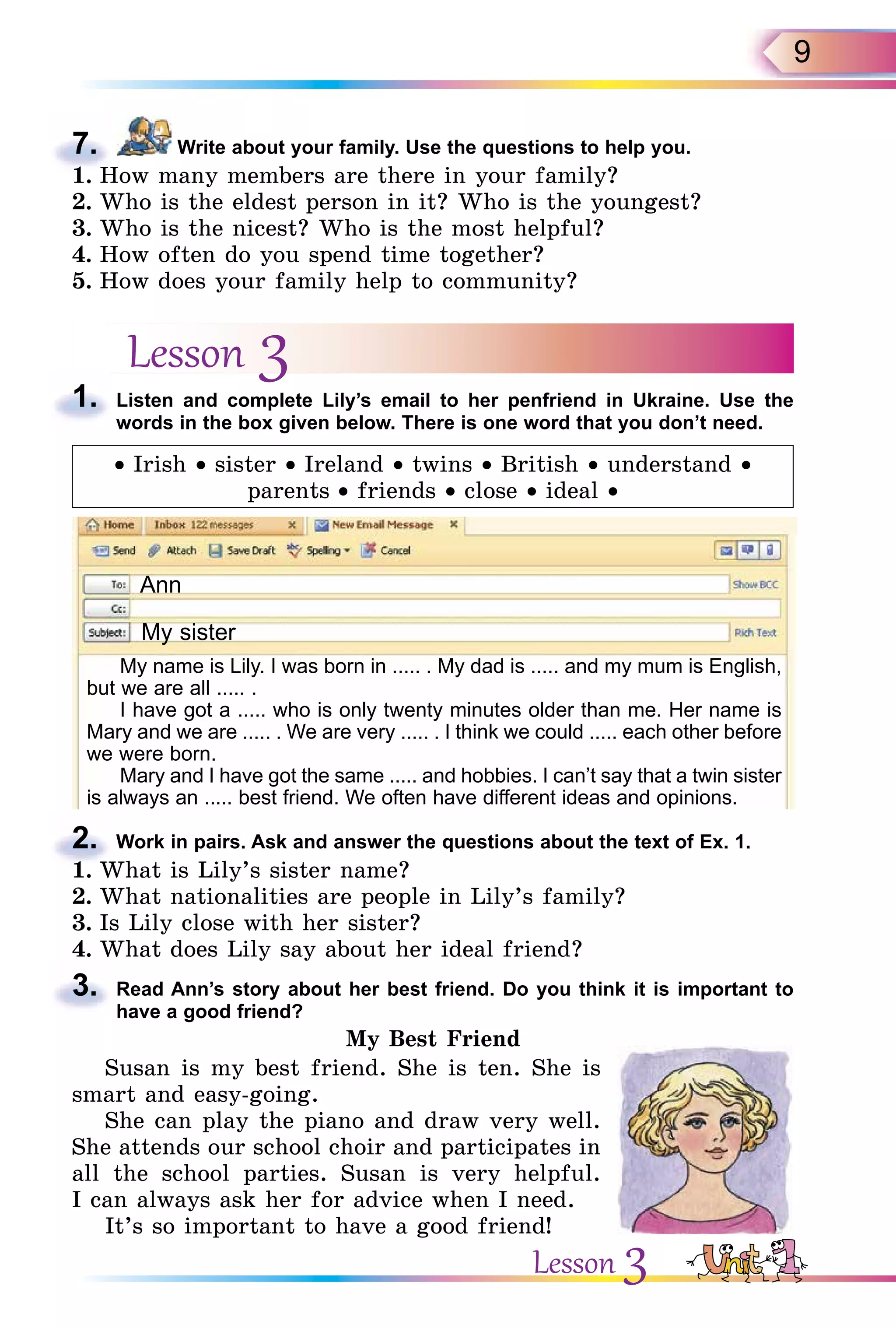 9
7. Write about your family. Use the questions to help you.
1. How many members are there in your family?
2. Who is the eldest person in it? Who is the youngest?
3. Who is the nicest? Who is the most helpful?
4. How often do you spend time together?
5. How does your family help to community?
Lesson 31. Listen and complete Lily’s email to her penfriend in Ukraine. Use the
words in the box given below. There is one word that you don’t need.
• Irish • sister • Ireland • twins • British • understand •
parents • friends • close • ideal •
Ann
My sister
My name is Lily. I was born in ..... . My dad is ..... and my mum is English,
but we are all ..... .
I have got a ..... who is only twenty minutes older than me. Her name is
Mary and we are ..... . We are very ..... . I think we could ..... each other before
we were born.
Mary and I have got the same ..... and hobbies. I can’t say that a twin sister
is always an ..... best friend. We often have different ideas and opinions.
2. Work in pairs. Ask and answer the questions about the text of Ex. 1.
1. What is Lily’s sister name?
2. What nationalities are people in Lily’s family?
3. Is Lily close with her sister?
4. What does Lily say about her ideal friend?
3. Read Ann’s story about her best friend. Do you think it is important to
have a good friend?
My Best Friend
Susan is my best friend. She is ten. She is
smart and easy-going.
She can play the piano and draw very well.
She attends our school choir and participates in
all the school parties. Susan is very helpful.
I can always ask her for advice when I need.
It’s so important to have a good friend!
7.
1. How many members are there in your family?
1.
2.
1. What is Lily’s sister name?
4. What does Lily say about her ideal friend?
3.
Lesson 3
 