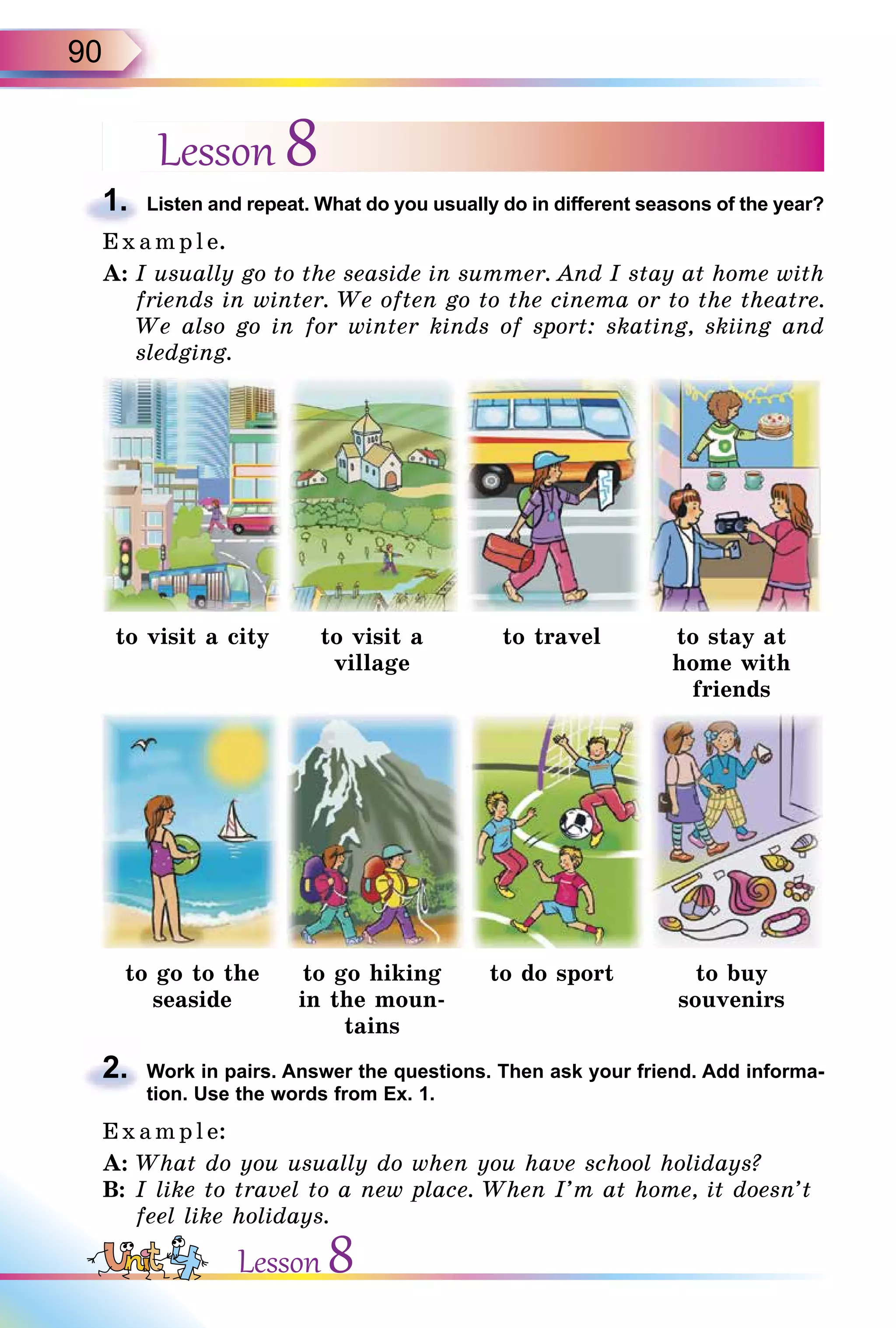 90
Lesson 8
1. Listen and repeat. What do you usually do in different seasons of the year?
E x ampl e.
A: I usually go to the seaside in summer. And I stay at home with
friends in winter. We often go to the cinema or to the theatre.
We also go in for winter kinds of sport: skating, skiing and
sledging.
to visit a city to visit a
village
to travel to stay at
home with
friends
to go to the
seaside
to go hiking
in the moun-
tains
to do sport to buy
souvenirs
2. Work in pairs. Answer the questions. Then ask your friend. Add informa-
tion. Use the words from Ex. 1.
E x ampl e:
A: What do you usually do when you have school holidays?
B: I like to travel to a new place. When I’m at home, it doesn’t
feel like holidays.
1.
2.
Lesson 8
 