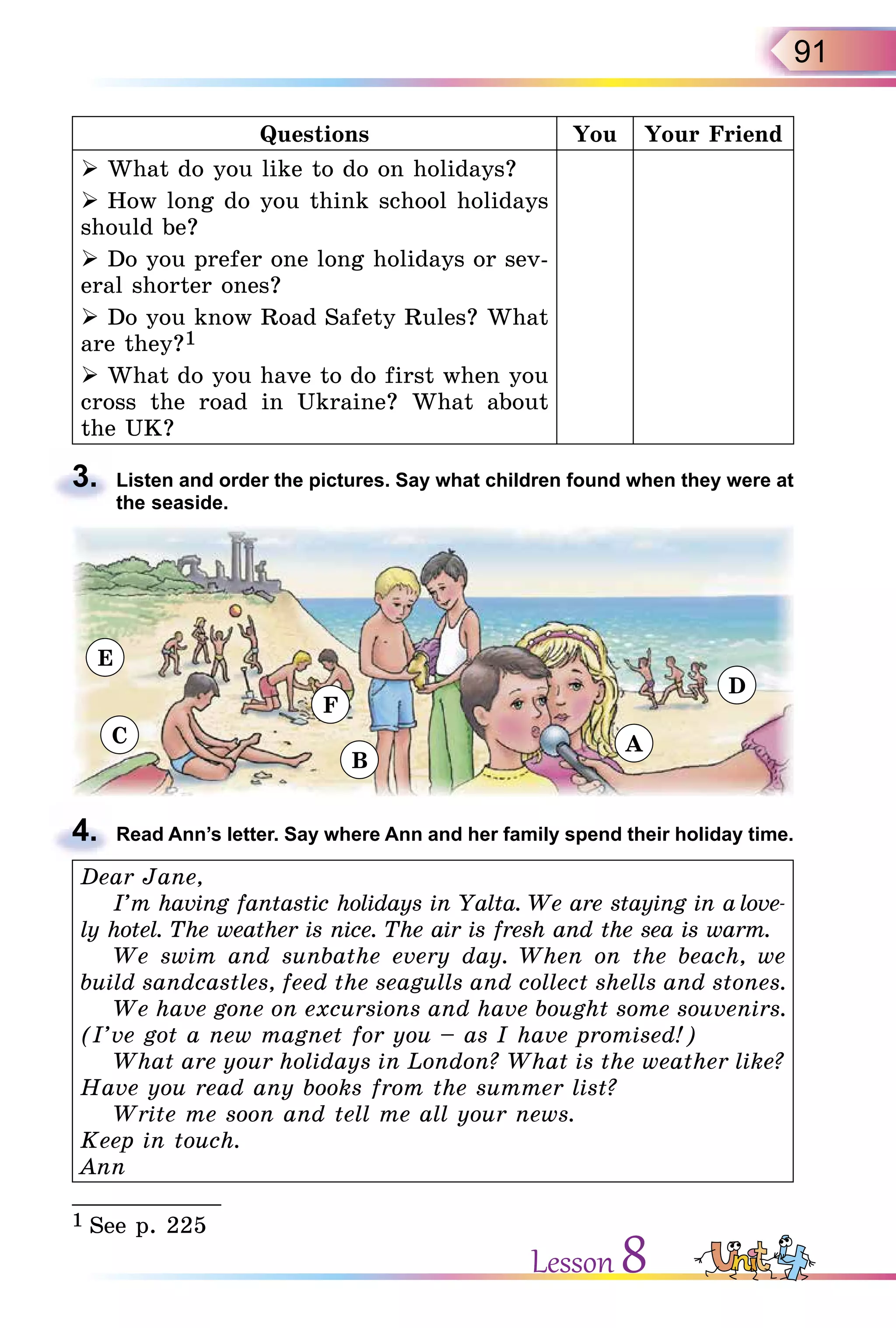 91
Questions You Your Friend
 What do you like to do on holidays?
 How long do you think school holidays
should be?
 Do you prefer one long holidays or sev-
eral shorter ones?
 Do you know Road Safety Rules? What
are they?1
 What do you have to do first when you
cross the road in Ukraine? What about
the UK?
3. Listen and order the pictures. Say what children found when they were at
the seaside.
4. Read Ann’s letter. Say where Ann and her family spend their holiday time.
Dear Jane,
I’m having fantastic holidays in Yalta. We are staying in a love-
ly hotel. The weather is nice. The air is fresh and the sea is warm.
We swim and sunbathe every day. When on the beach, we
build sandcastles, feed the seagulls and collect shells and stones.
We have gone on excursions and have bought some souvenirs.
(I’ve got a new magnet for you – as I have promised!)
What are your holidays in London? What is the weather like?
Have you read any books from the summer list?
Write me soon and tell me all your news.
Keep in touch.
Ann
___________
1 See p. 225
3.
4.
Lesson 8
E
C
F
B
A
D
 
