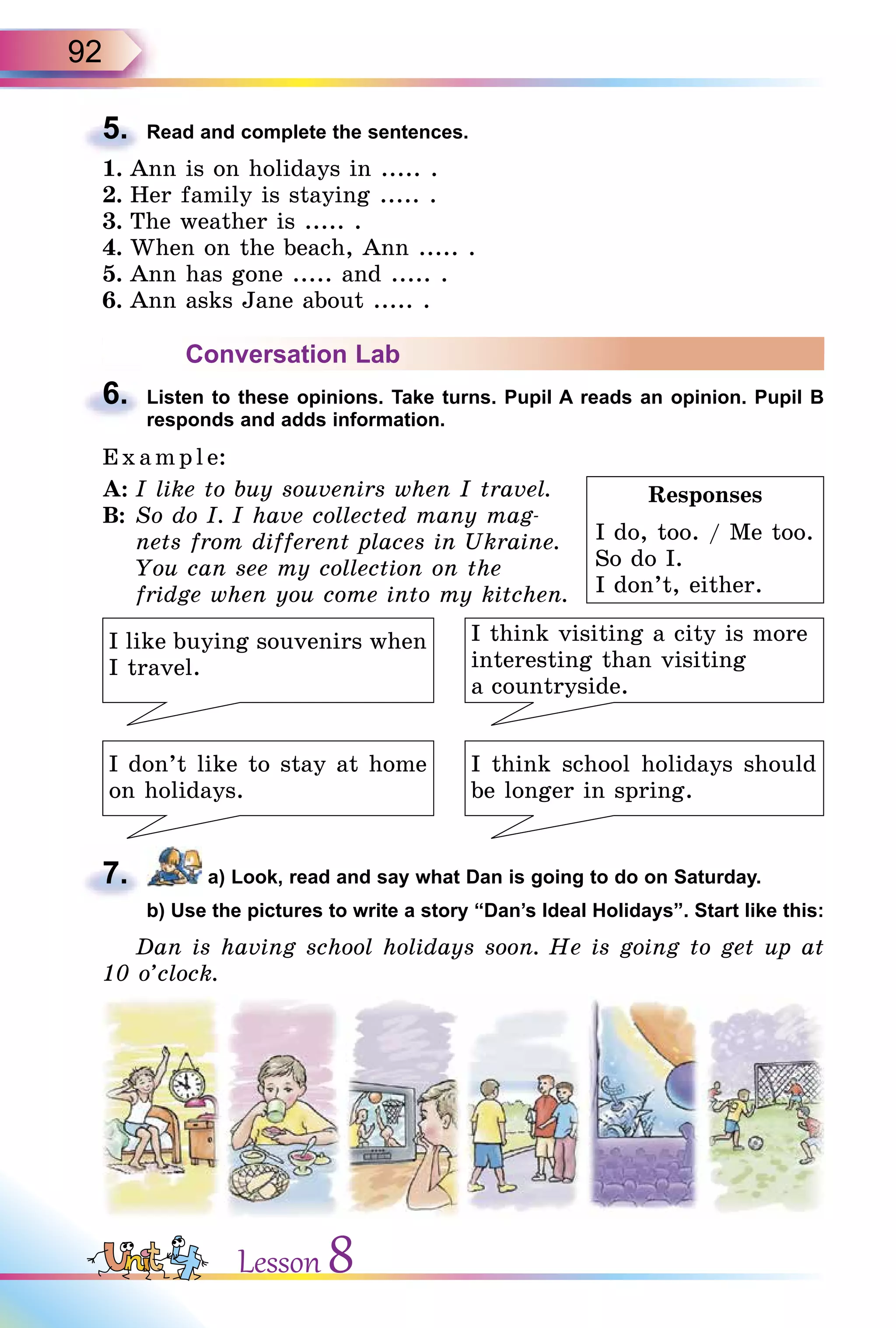 92
5. Read and complete the sentences.
1. Ann is on holidays in ..... .
2. Her family is staying ..... .
3. The weather is ..... .
4. When on the beach, Ann ..... .
5. Ann has gone ..... and ..... .
6. Ann asks Jane about ..... .
Conversation Lab
6. Listen to these opinions. Take turns. Pupil A reads an opinion. Pupil B
responds and adds information.
E x ampl e:
A: I like to buy souvenirs when I travel.
B: So do I. I have collected many mag-
nets from different places in Ukraine.
You can see my collection on the
fridge when you come into my kitchen.
I think visiting a city is more
interesting than visiting
a countryside.
I like buying souvenirs when
I travel.
I don’t like to stay at home
on holidays.
I think school holidays should
be longer in spring.
7. a) Look, read and say what Dan is going to do on Saturday.
b) Use the pictures to write a story “Dan’s Ideal Holidays”. Start like this:
Dan is having school holidays soon. He is going to get up at
10 o’clock.
5.
Responses
I do, too. / Me too.
So do I.
I don’t, either.
6.
7.
b) Use the pictures to write a story “Dan’s Ideal Holidays”. Start like this:
Lesson 8
 