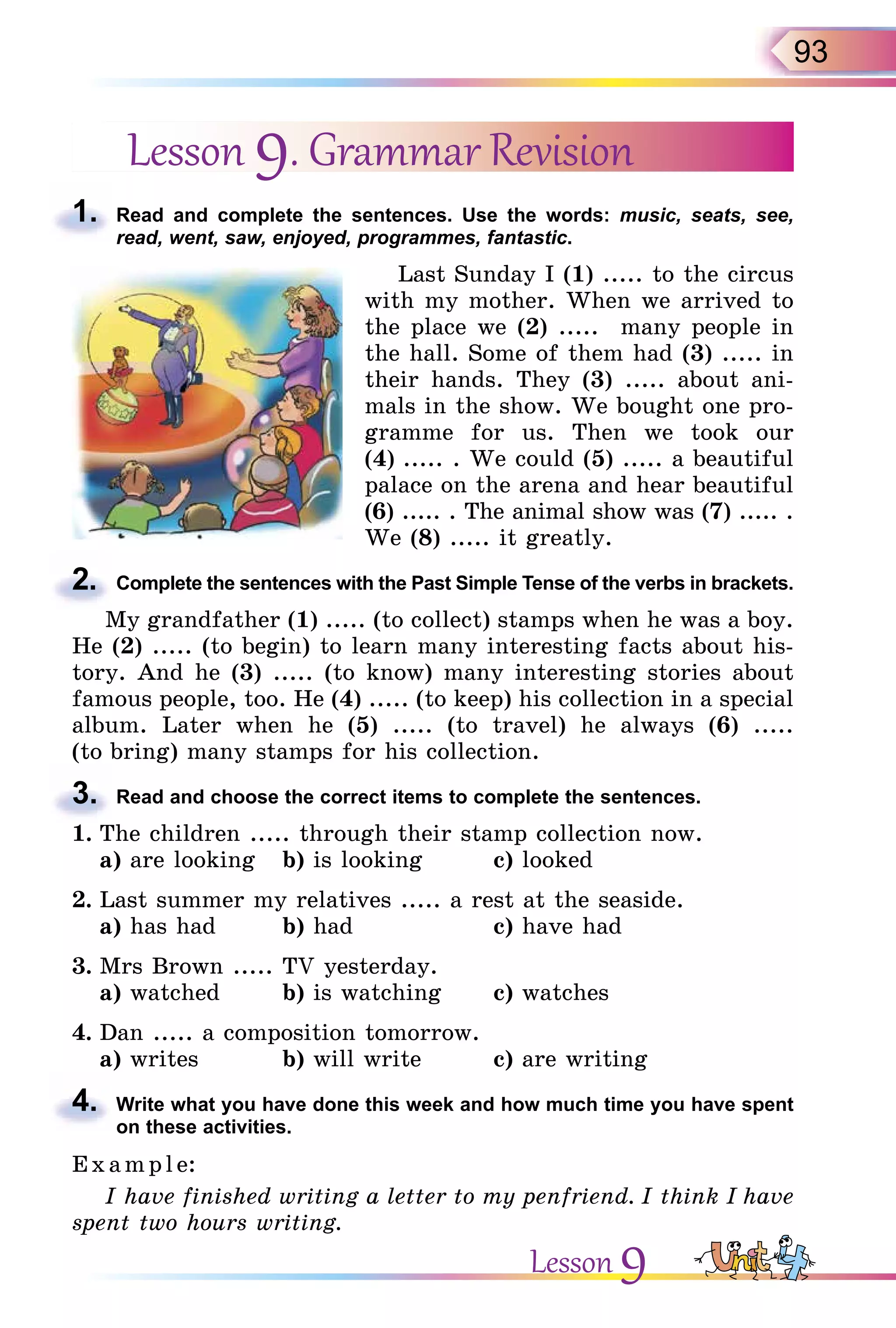 93
Lesson 9. Grammar Revision
1. Read and complete the sentences. Use the words: music, seats, see,
read, went, saw, enjoyed, programmes, fantastic.
Last Sunday I (1) ..... to the circus
with my mother. When we arrived to
the place we (2) ..... many people in
the hall. Some of them had (3) ..... in
their hands. They (3) ..... about ani-
mals in the show. We bought one pro-
gramme for us. Then we took our
(4) ..... . We could (5) ..... a beautiful
palace on the arena and hear beautiful
(6) ..... . The animal show was (7) ..... .
We (8) ..... it greatly.
2. Complete the sentences with the Past Simple Tense of the verbs in brackets.
My grandfather (1) ..... (to collect) stamps when he was a boy.
He (2) ..... (to begin) to learn many interesting facts about his-
tory. And he (3) ..... (to know) many interesting stories about
famous people, too. He (4) ..... (to keep) his collection in a special
album. Later when he (5) ..... (to travel) he always (6) .....
(to bring) many stamps for his collection.
3. Read and choose the correct items to complete the sentences.
1. The children ..... through their stamp collection now.
а) are looking b) is looking c) looked
2. Last summer my relatives ..... a rest at the seaside.
a) has had b) had c) have had
3. Mrs Brown ..... TV yesterday.
a) watched b) is watching c) watches
4. Dan ..... a composition tomorrow.
a) writes b) will write c) are writing
4. Write what you have done this week and how much time you have spent
on these activities.
E x ampl e:
I have finished writing a letter to my penfriend. I think I have
spent two hours writing.
1.
2.
3.
4.
Lesson 9
 