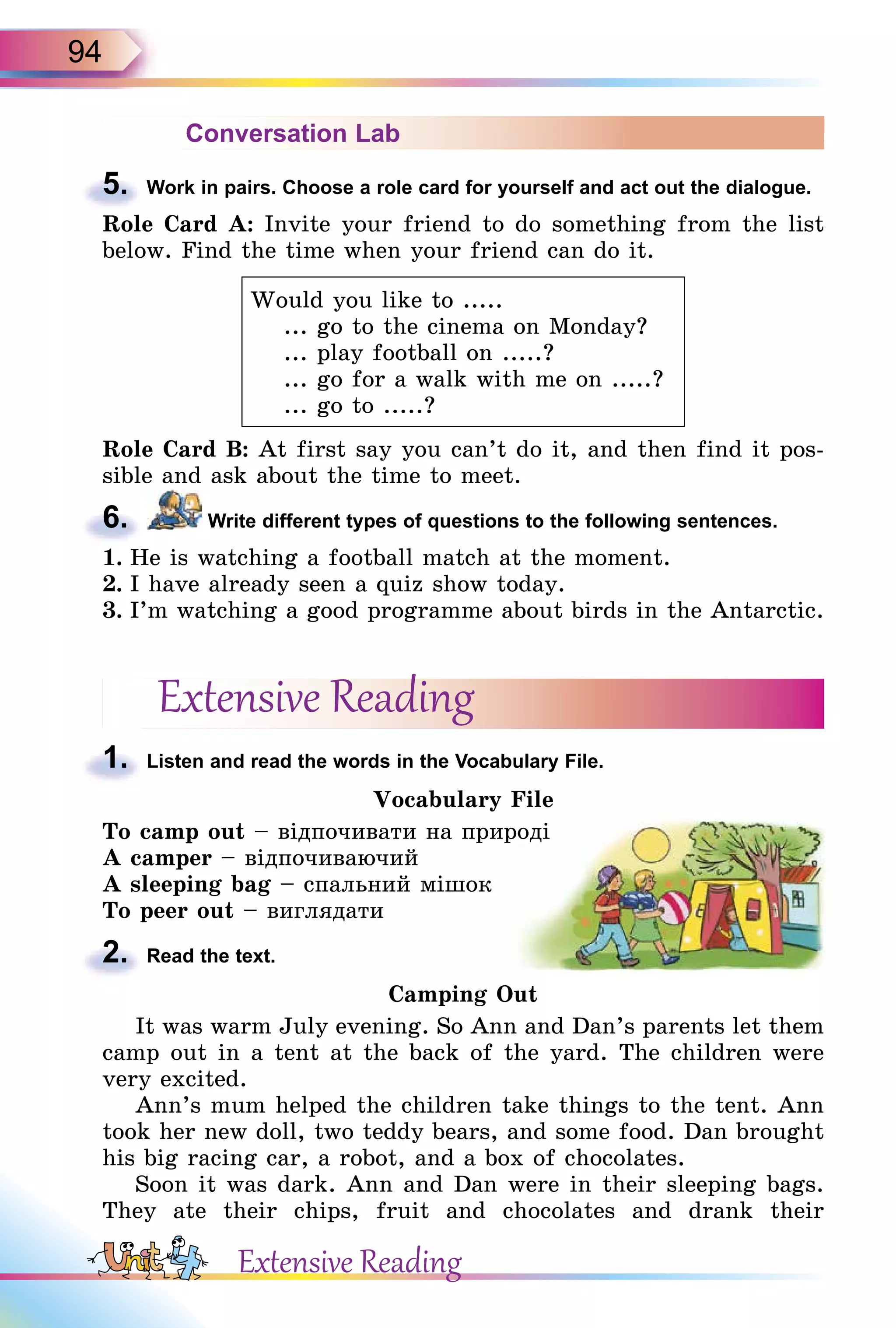 94
Conversation Lab
5. Work in pairs. Choose a role card for yourself and act out the dialogue.
Role Card A: Invite your friend to do something from the list
below. Find the time when your friend can do it.
Would you like to .....
... go to the cinema on Monday?
... play football on .....?
... go for a walk with me on .....?
... go to .....?
Role Card B: At first say you can’t do it, and then find it pos-
sible and ask about the time to meet.
6. Write different types of questions to the following sentences.
1. He is watching a football match at the moment.
2. I have already seen a quiz show today.
3. I’m watching a good programme about birds in the Antarctic.
Extensive Reading
1. Listen and read the words in the Vocabulary File.
Vocabulary File
To camp out – відпочивати на природі
A camper – відпочиваючий
A sleeping bag – спальний мішок
To peer out – виглядати
2. Read the text.
Camping Out
It was warm July evening. So Ann and Dan’s parents let them
camp out in a tent at the back of the yard. The children were
very excited.
Ann’s mum helped the children take things to the tent. Ann
took her new doll, two teddy bears, and some food. Dan brought
his big racing car, a robot, and a box of chocolates.
Soon it was dark. Ann and Dan were in their sleeping bags.
They ate their chips, fruit and chocolates and drank their
5.
6.
1.
2.
Extensive Reading
– відпочивати на природі
 