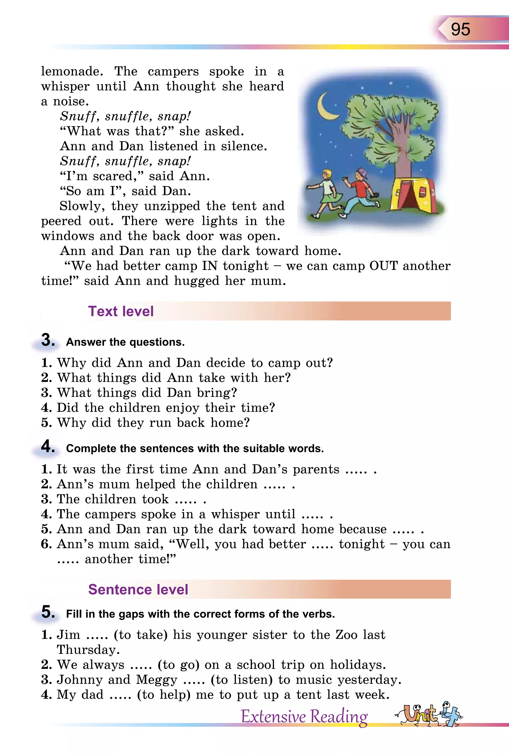 95
lemonade. The campers spoke in a
whisper until Ann thought she heard
a noise.
Snuff, snuffle, snap!
“What was that?” she asked.
Ann and Dan listened in silence.
Snuff, snuffle, snap!
“I’m scared,” said Ann.
“So am I”, said Dan.
Slowly, they unzipped the tent and
peered out. There were lights in the
windows and the back door was open.
Ann and Dan ran up the dark toward home.
“We had better camp IN tonight – we can camp OUT another
time!” said Ann and hugged her mum.
Text level
3. Answer the questions.
1. Why did Ann and Dan decide to camp out?
2. What things did Ann take with her?
3. What things did Dan bring?
4. Did the children enjoy their time?
5. Why did they run back home?
4. Complete the sentences with the suitable words.
1. It was the first time Ann and Dan’s parents ..... .
2. Ann’s mum helped the children ..... .
3. The children took ..... .
4. The campers spoke in a whisper until ..... .
5. Ann and Dan ran up the dark toward home because ..... .
6. Ann’s mum said, “Well, you had better ..... tonight – you can
..... another time!”
Sentence level
5. Fill in the gaps with the correct forms of the verbs.
1. Jim ..... (to take) his younger sister to the Zoo last
Thursday.
2. We always ..... (to go) on a school trip on holidays.
3. Johnny and Meggy ..... (to listen) to music yesterday.
4. My dad ..... (to help) me to put up a tent last week.
3.
4.
5.
Extensive Reading
 