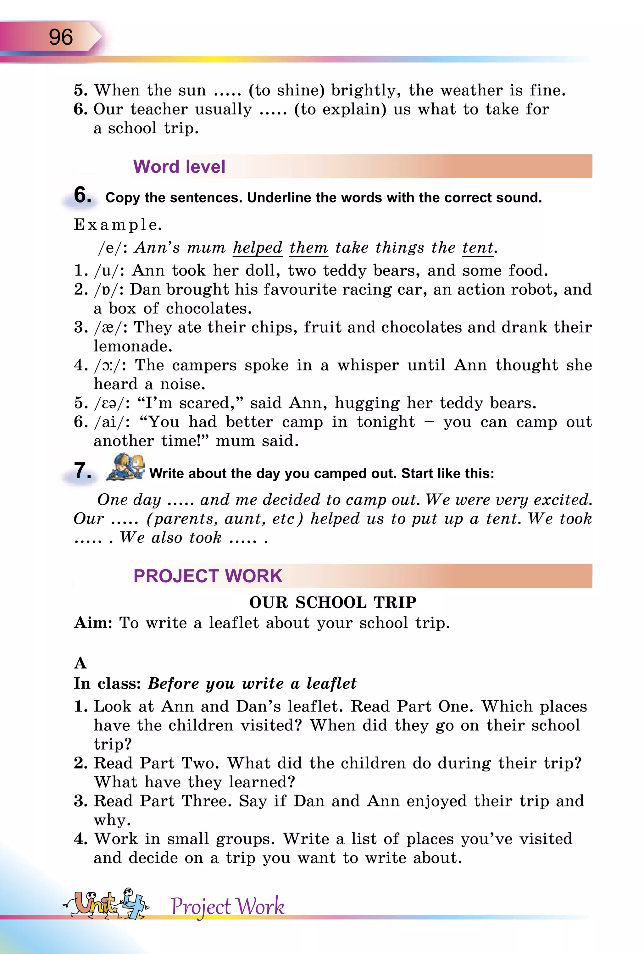 96
5. When the sun ..... (to shine) brightly, the weather is fine.
6. Our teacher usually ..... (to explain) us what to take for
a school trip.
Word level
6. Copy the sentences. Underline the words with the correct sound.
E x ampl e.
/e/: Ann’s mum helped them take things the tent.
1. /u/: Ann took her doll, two teddy bears, and some food.
2. /Á/: Dan brought his favourite racing car, an action robot, and
a box of chocolates.
3. /{/: They ate their chips, fruit and chocolates and drank their
lemonade.
4. /þ/: The campers spoke in a whisper until Ann thought she
heard a noise.
5. / ə/: “I’m scared,” said Ann, hugging her teddy bears.
6. /ai/: “You had better camp in tonight – you can camp out
another time!” mum said.
7. Write about the day you camped out. Start like this:
One day ..... and me decided to camp out. We were very excited.
Our ..... (parents, aunt, etc) helped us to put up a tent. We took
..... . We also took ..... .
PROJECT WORK
OUR SCHOOL TRIP
Aim: To write a leaflet about your school trip.
A
In class: Before you write a leaflet
1. Look at Ann and Dan’s leaflet. Read Part One. Which places
have the children visited? When did they go on their school
trip?
2. Read Part Two. What did the children do during their trip?
What have they learned?
3. Read Part Three. Say if Dan and Ann enjoyed their trip and
why.
4. Work in small groups. Write a list of places you’ve visited
and decide on a trip you want to write about.
6.
7.
Project Work
 