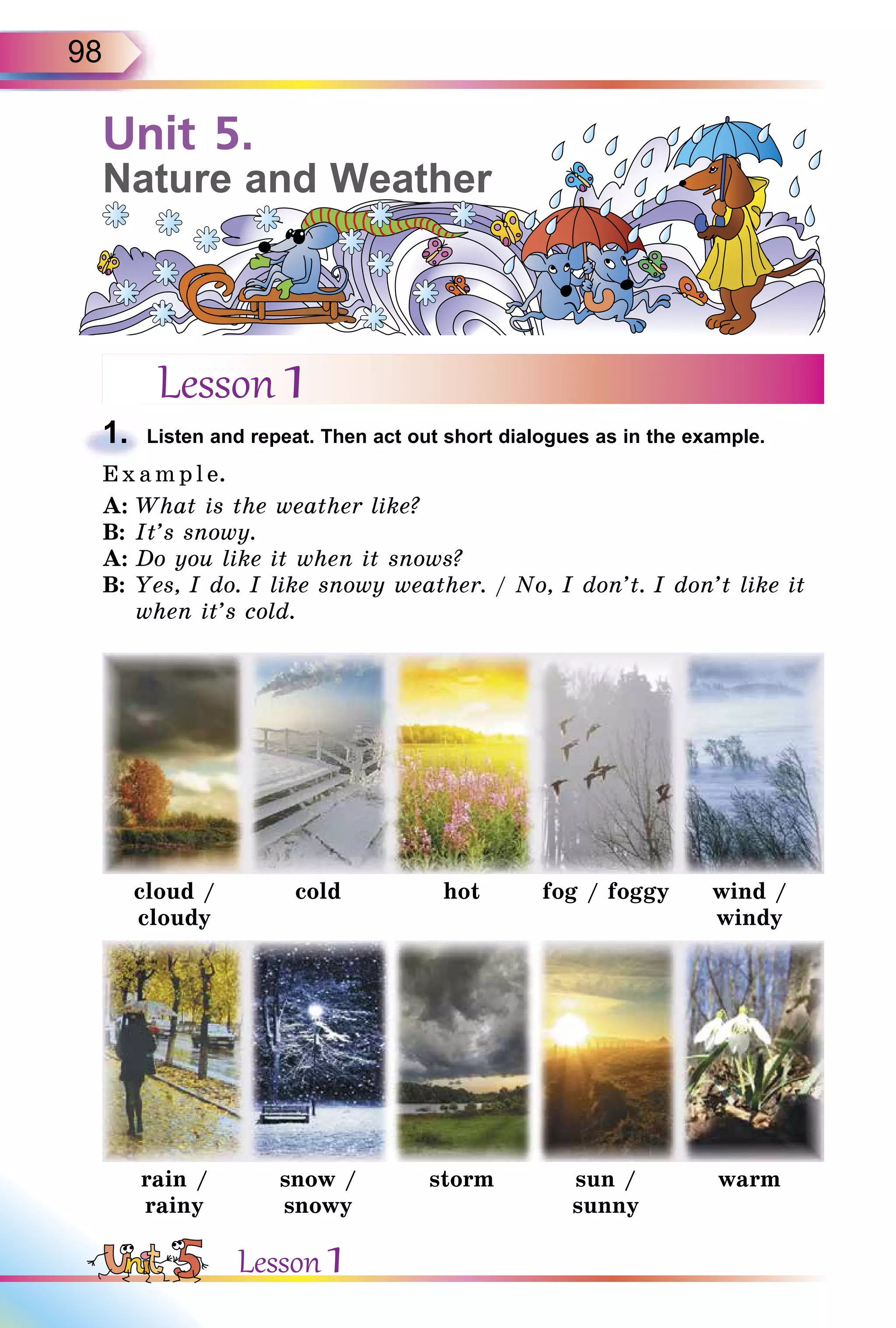 98
Unit 5.
Nature and Weather
Lesson 1
1. Listen and repeat. Then act out short dialogues as in the example.
E x ampl e.
A: What is the weather like?
B: It’s snowy.
A: Do you like it when it snows?
B: Yes, I do. I like snowy weather. / No, I don’t. I don’t like it
when it’s cold.
cloud /
cloudy
cold hot fog / foggy wind /
windy
rain /
rainy
snow /
snowy
storm sun /
sunny
warm
1.
Lesson 1
 