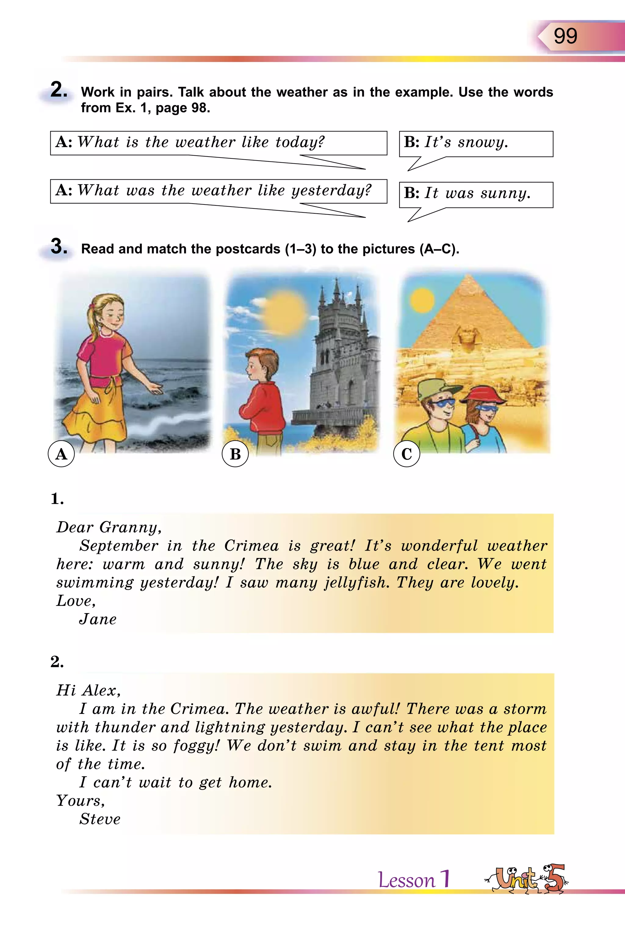 99
2. Work in pairs. Talk about the weather as in the example. Use the words
from Ex. 1, page 98.
B: It’s snowy.
B: It was sunny.A: What was the weather like yesterday?
A: What is the weather like today?
3. Read and match the postcards (1–3) to the pictures (A–C).
A B C
1.
Dear Granny,
September in the Crimea is great! It’s wonderful weather
here: warm and sunny! The sky is blue and clear. We went
swimming yesterday! I saw many jellyfish. They are lovely.
Love,
Jane
2.
Hi Alex,
I am in the Crimea. The weather is awful! There was a storm
with thunder and lightning yesterday. I can’t see what the place
is like. It is so foggy! We don’t swim and stay in the tent most
of the time.
I can’t wait to get home.
Yours,
Steve
2.
3.
Dear Granny,
September in the Crimea is great! It’s wonderful weather
here: warm and sunny! The sky is blue and clear. We went
swimming yesterday! I saw many jellyfish. They are lovely.
Love,
Jane
Hi Alex,
I am in the Crimea. The weather is awful! There was a storm
with thunder and lightning yesterday. I can’t see what the place
is like. It is so foggy! We don’t swim and stay in the tent most
of the time.
I can’t wait to get home.
Yours,
Steve
Lesson 1
 