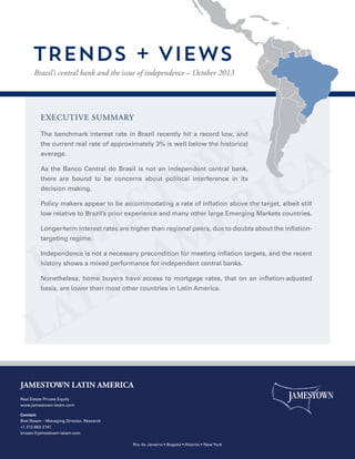 TRENDS + VIEWS
Brazil’s central bank and the issue of independence – October 2013

EXECUTIVE SUMMARY
The benchmark interest rate in Brazil recently hit a record low, and
the current real rate of approximately 3% is well below the historical
average.
As the Banco Central do Brasil is not an independent central bank,
there are bound to be concerns about political interference in its
decision making.
Policy makers appear to be accommodating a rate of inflation above the target, albeit still
low relative to Brazil’s prior experience and many other large Emerging Markets countries.
Longer-term interest rates are higher than regional peers, due to doubts about the inflationtargeting regime.
Independence is not a necessary precondition for meeting inflation targets, and the recent
history shows a mixed performance for independent central banks.
Nonetheless, home buyers have access to mortgage rates, that on an inflation-adjusted
basis, are lower than most other countries in Latin America.

JAMESTOWN LATIN AMERICA
Real Estate Private Equity
www.jamestown-latam.com
Contact:
Bret Rosen – Managing Director, Research
+1 212-652-2141
brosen@jamestown-latam.com
Rio de Janeiro • Bogotá • Atlanta • New York

 