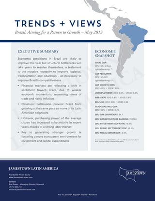EXECUTIVE SUMMARY
Economic conditions in Brazil are likely to
improve this year but structural bottlenecks will
take years to resolve themselves, a testament
to the massive necessity to improve logistics,
transportation and education – all necessary to
improve Brazil’s competitiveness.
•  Financial markets are reflecting a shift in
sentiment toward Brazil, due to weaker
economic momentum, worsening terms of
trade and rising inflation
•  Structural bottlenecks prevent Brazil from
growing at the same pace as many of its Latin
American neighbors
•  However, purchasing power of the average
citizen has increased substantially in recent
years, thanks to a strong labor market
•  Key to generating stronger growth is
fostering a more transparent environment for
investment and capital expenditures
TOTAL GDP:
2012: $2.4 trillion
(global ranking: 7)
GDP PER CAPITA:
2012: $11,522
(global ranking: 57)
GDP GROWTH RATE:
2012: 0.9% / 2013E: 3.0%
UNEMPLOYMENT: 2012: 5.5% / 2013E: 5.4%
INFLATION: 2012: 5.8% / 2013E: 5.8%
BRL/USD: 2012: 2.05 / 2013E: 2.02
TRADE BALANCE/GDP:
2012: 0.8% / 2013E: 0.4%
2012 GINI COEFFICIENT: 54.7
2012 INFRASTRUCTURE BANKING: 70 (144)
2012 INVESTMENT/GDP RATIO: 18.5%
2012 PUBLIC SECTOR DEBT/GDP: 55.2%
2012 FISCAL DEFICIT/GDP: -2.5%
ECONOMIC
SNAPSHOT
Brazil: Aiming for a Return to Growth – May 2013
TRENDS + VIEWS
JAMESTOWN LATIN AMERICA
Real Estate Private Equity
www.jamestown-latam.com
Contact:
Bret Rosen – Managing Director, Research
+1 212-652-2141
brosen@jamestown-latam.com
Rio de Janeiro • Bogotá • Atlanta • New York
Sources: Bloomberg, IBGE, BCB Focus Survey, IMF, Deutsche Bank, World
Bank, JPMorgan, World Competitiveness Report
 