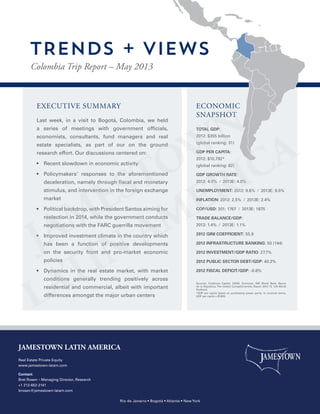 EXECUTIVE SUMMARY
Last week, in a visit to Bogotá, Colombia, we held
a series of meetings with government officials,
economists, consultants, fund managers and real
estate specialists, as part of our on the ground
research effort. Our discussions centered on:
•  Recent slowdown in economic activity
•  Policymakers’ responses to the aforementioned
deceleration, namely through fiscal and monetary
stimulus, and intervention in the foreign exchange
market
•  Political backdrop, with President Santos aiming for
reelection in 2014, while the government conducts
negotiations with the FARC guerrilla movement
•  Improved investment climate in the country which
has been a function of positive developments
on the security front and pro-market economic
policies
•  Dynamics in the real estate market, with market
conditions generally trending positively across
residential and commercial, albeit with important
differences amongst the major urban centers
TOTAL GDP:
2012: $355 billion
(global ranking: 31)
GDP PER CAPITA:
2012: $10,792*
(global ranking: 82)
GDP GROWTH RATE:
2012: 4.0% / 2013E: 4.0%
UNEMPLOYMENT: 2012: 9.6% / 2013E: 9.5%
INFLATION: 2012: 2.5% / 2013E: 2.4%
COP/USD: 201: 1767 / 2013E: 1875
TRADE BALANCE/GDP:
2012: 1.4% / 2013E: 1.1%
2012 GINI COEFFICIENT: 55.9
2012 INFRASTRUCTURE BANKING: 93 (144)
2012 INVESTMENT/GDP RATIO: 27.7%
2012 PUBLIC SECTOR DEBT/GDP: 40.2%
2012 FISCAL DEFICIT/GDP: -0.8%
ECONOMIC
SNAPSHOT
Colombia Trip Report – May 2013
TRENDS + VIEWS
JAMESTOWN LATIN AMERICA
Real Estate Private Equity
www.jamestown-latam.com
Contact:
Bret Rosen – Managing Director, Research
+1 212-652-2141
brosen@jamestown-latam.com
Rio de Janeiro • Bogotá • Atlanta • New York
Sources: Credicorp Capital, DANE, Econcept, IMF, World Bank, Banco
de la Republica, The Global Competitiveness Report 2012-13, CIA World
Factbook
*GDP per capita based on purchasing power parity. In nominal terms,
GDP per capita = $7,800.
 