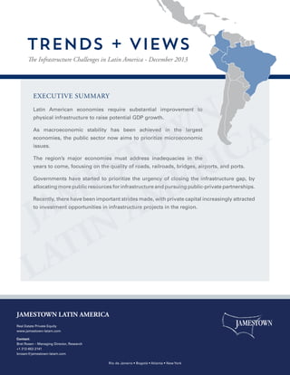 TRENDS + VIEWS
The Infrastructure Challenges in Latin America - December 2013

executive summary
Latin American economies require substantial improvement to
physical infrastructure to raise potential GDP growth.
As macroeconomic stability has been achieved in the largest
economies, the public sector now aims to prioritize microeconomic
issues.
The region’s major economies must address inadequacies in the
years to come, focusing on the quality of roads, railroads, bridges, airports, and ports.
Governments have started to prioritize the urgency of closing the infrastructure gap, by
allocating more public resources for infrastructure and pursuing public-private partnerships.
Recently, there have been important strides made, with private capital increasingly attracted
to investment opportunities in infrastructure projects in the region.

JAMESTOWN LATIN AMERICA
Real Estate Private Equity
www.jamestown-latam.com
Contact:
Bret Rosen – Managing Director, Research
+1 212-652-2141
brosen@jamestown-latam.com
Rio de Janeiro • Bogotá • Atlanta • New York

 