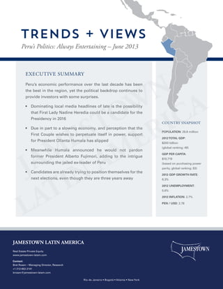 EXECUTIVE SUMMARY
Peru’s economic performance over the last decade has been
the best in the region, yet the political backdrop continues to
provide investors with some surprises.
•  Dominating local media headlines of late is the possibility
that First Lady Nadine Heredia could be a candidate for the
Presidency in 2016
•  Due in part to a slowing economy, and perception that the
First Couple wishes to perpetuate itself in power, support
for President Ollanta Humala has slipped
•  Meanwhile Humala announced he would not pardon
former President Alberto Fujimori, adding to the intrigue
surrounding the jailed ex-leader of Peru
•  Candidates are already trying to position themselves for the
next elections, even though they are three years away
POPULATION: 29.8 million
2012TOTAL GDP:
$200 billion
(global ranking: 49)
GDP PER CAPITA:
$10,719
(based on purchasing power
parity, global ranking: 83)
2012 GDP GROWTH RATE:
6.3%
2012 UNEMPLOYMENT:
5.6%
2012 INFLATION: 2.7%
PEN / USD: 2.78
COUNTRY SNAPSHOT
Peru’s Politics: Always Entertaining – June 2013
TRENDS + VIEWS
JAMESTOWN LATIN AMERICA
Real Estate Private Equity
www.jamestown-latam.com
Contact:
Bret Rosen – Managing Director, Research
+1 212-652-2141
brosen@jamestown-latam.com
Rio de Janeiro • Bogotá • Atlanta • New York
 
