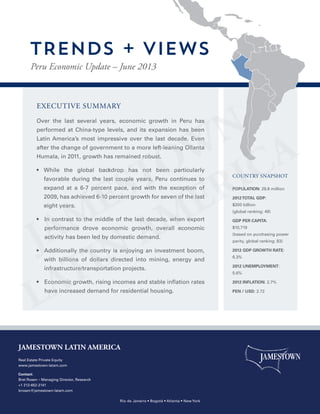 EXECUTIVE SUMMARY
Over the last several years, economic growth in Peru has
performed at China-type levels, and its expansion has been
Latin America’s most impressive over the last decade. Even
after the change of government to a more left-leaning Ollanta
Humala, in 2011, growth has remained robust.
•  While the global backdrop has not been particularly
favorable during the last couple years, Peru continues to
expand at a 6-7 percent pace, and with the exception of
2009, has achieved 6-10 percent growth for seven of the last
eight years.
•  In contrast to the middle of the last decade, when export
performance drove economic growth, overall economic
activity has been led by domestic demand.
•  Additionally the country is enjoying an investment boom,
with billions of dollars directed into mining, energy and
infrastructure/transportation projects.
•  Economic growth, rising incomes and stable inflation rates
have increased demand for residential housing.
POPULATION: 29.8 million
2012TOTAL GDP:
$200 billion
(global ranking: 49)
GDP PER CAPITA:
$10,719
(based on purchasing power
parity, global ranking: 83)
2012 GDP GROWTH RATE:
6.3%
2012 UNEMPLOYMENT:
5.6%
2012 INFLATION: 2.7%
PEN / USD: 2.72
COUNTRY SNAPSHOT
Peru Economic Update – June 2013
TRENDS + VIEWS
JAMESTOWN LATIN AMERICA
Real Estate Private Equity
www.jamestown-latam.com
Contact:
Bret Rosen – Managing Director, Research
+1 212-652-2141
brosen@jamestown-latam.com
Rio de Janeiro • Bogotá • Atlanta • New York
 