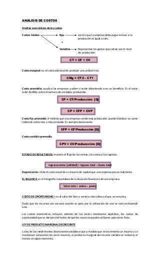 ANÁLISIS DE COSTOS
Análisis económicos de los costos
Costos totales: fijos son los que la empresa debe pagar incluso si la
producción es igual a cero.
+
Variables Representan los gastos que varían con el nivel
de producción.
CT = CF + CV
Costo marginal: es el costo adicional de producir una unidad más.
CMg = CT2 – CT1
Costo promedio: ayuda a las empresas a saber si están obteniendo o no un beneficio. Es el costo
total dividido entre el número de unidades producidas.
CP = CT/Producción [Q]
CP = CFP + CVP
Costo fijo promedio: A medida que una empresa vende más producción, puede distribuir su costo
indirecto entre más y más unidades. Es siempre decreciente
CFP = CF/Producción [Q]
Costo variable promedio:
CPV = CV/Produccción [Q]
ESTADO DE RESULTADOS: muestra el flujo de las ventas, los costos y los ingresos.
Ingresos netos [utilidad] = Ingreso total – Gasto total
Depreciación: mide el costo anual de un insumo de capital que una empresa posee realmente.
EL BALANCE: es la fotografía instantánea de la situación financiera de una empresa.
Valor neto = activo – pasivo
COSTO DE OPORTUNIDAD = es el valor del bien o servicio más valioso al que se renuncia.
Dado que los recursos son escasos cuando se opta por la utilización de uno se está rechazando
otro.
Los costos económicos incluyen, además de los costos monetarios explícitos, los costos de
oportunidad que se derivan del hecho de que los recursos pueden utilizarse para otros fines
LEY DE PRODUCTO MARGINAL DECRECIENTE
La ley de los rendimientos decrecientes establece que a medida que se incrementa un insumo y se
mantienen constantes los otros insumos, el producto marginal del insumo variable se reducirá, al
menos en algún momento.
 