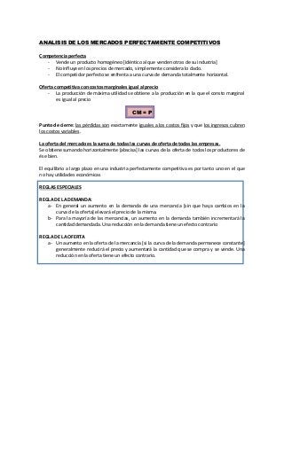 ANALISIS DE LOS MERCADOS PERFECTAMENTE COMPETITIVOS
Competencia perfecta
- Vende un producto homogéneo [idéntico al que venden otras de su industria]
- No influye en los precios de mercado, simplemente considera lo dado.
- El competidor perfecto se enfrenta a una curva de demanda totalmente horizontal.
Oferta competitiva con costos marginales igual al precio
- La producción de máxima utilidad se obtiene a la producción en la que el consto marginal
es igual al precio
CM = P
Punto de cierre: las pérdidas son exactamente iguales a los costos fijos y que los ingresos cubren
los costos variables.
La oferta del mercado es la suma de todas las curvas de oferta de todas las empresas.
Se obtiene sumando horizontalmente [abscisa] las curvas de la oferta de todos los productores de
ése bien.
El equilibrio a largo plazo en una industria perfectamente competitiva es por tanto uno en el que
no hay utilidades económicas
REGLAS ESPECIALES
REGLA DE LA DEMANDA:
a- En general un aumento en la demanda de una mercancía [sin que haya cambios en la
curva de la oferta] elevará el precio de la misma.
b- Para la mayoría de las mercancías, un aumento en la demanda también incrementará la
cantidad demandada. Una reducción en la demanda tiene un efecto contrario
REGLA DE LA OFERTA
a- Un aumento en la oferta de la mercancía [si la curva de la demanda permanece constante]
generalmente reducirá el precio y aumentará la cantidad que se compra y se vende. Una
reducción en la oferta tiene un efecto contrario.
 