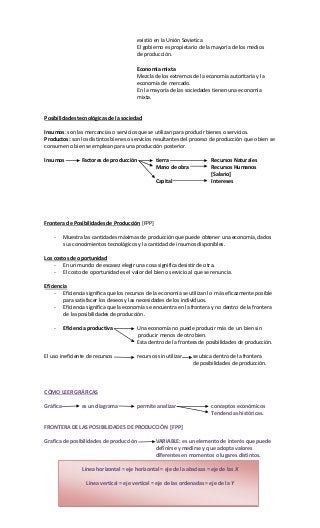 existió en la Unión Sovietica
El gobierno es propietario de la mayoría de los medios
de producción.
Economía mixta
Mezcla de los extremos de la economía autoritaria y la
economía de mercado.
En la mayoría de las sociedades tienen una economía
mixta.
Posibilidades tecnológicas de la sociedad
Insumos: son las mercancías o servicios que se utilizan para producir bienes o servicios.
Productos: son los distintos bienes o servicios resultantes del proceso de producción que o bien se
consumen o bien se emplean para una producción posterior.
Insumos Factores de producción tierra Recursos Naturales
Mano de obra Recursos Humanos
[Salario]
Capital Intereses
Frontera de Posibilidades de Producción [FPP]
- Muestra las cantidades máximas de producción que puede obtener una economía, dados
sus conocimientos tecnológicos y la cantidad de insumos disponibles.
Los costos de oportunidad
- En un mundo de escasez elegir una cosa significa desistir de otra.
- El costo de oportunidad es el valor del bien o servicio al que se renuncia.
Eficiencia
- Eficiencia significa que los recursos de la economía se utilizan lo más eficazmente posible
para satisfacer los deseos y las necesidades de los individuos.
- Eficiencia significa que la economía se encuentra en la frontera y no dentro de la frontera
de las posibilidades de producción.
- Eficiencia productiva Una economía no puede producir más de un bien sin
producir menos de otro bien.
Esta dentro de la frontera de posibilidades de producción.
El uso ineficiente de recursos recursos sin utilizar se ubica dentro de la frontera
de posibilidades de producción.
CÓMO LEER GRÁFICAS
Gráfica es un diagrama permite analizar conceptos económicos
Tendencias históricas.
FRONTERA DE LAS POSIBILIDADES DE PRODUCCIÓN [FPP]
Grafica de posibilidades de producción VARIABLE: es un elemento de interés que puede
definirse y medirse y que adopta valores
diferentes en momentos o lugares distintos.
Línea horizontal = eje horizontal = eje de la abscisas = eje de las X
Línea vertical = eje vertical = eje de las ordenadas = eje de la Y
 