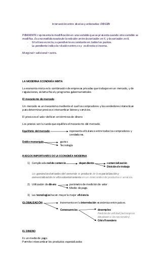 Intersección entre abscisa y ordenadas: ORIGEN
PENDIENTE: representa la modificación en una variable que se presenta cuando otra variable se
modifica. Es una medida exacta de la relación entre la variación en Y, y la variación en X.
- Si la línea es recta, su pendiente es constante en todos los puntos.
- La pendiente indica la relación entre x e y es directa o inversa.
Marginal = adicional = extra.
LA MODERNA ECONOMÍA MIXTA
La economía mixta es la combinación de empresas privadas que trabajan en un mercado, y de
regulaciones, sistema fiscal y programas gubernamentales
El mecanismo de mercado
Un mercado es un mecanismo mediante el cual los compradores y los vendedores interactúan
para determinar precios e intercambiar bienes y servicios.
El precio es el valor del bien en términos de dinero
Los precios son la rueda que equilibra el mecanismo del mercado.
Equilibrio del mercado representa el balance entre todos los compradores y
vendedores.
Doble monarquía gustos
Tecnología
RAZGOS IMPORTANTES DE LA ECONOMÍA MODERNA
1) Complicada red de comercio dependiente comercialización
División de trabajo
Las ganancias derivadas del comercio es producto de la especialización y
comercialización de ella voluntariamente en un intercambio de productos o servicios.
2) Utilización de dinero parámetro de medición de valor
Medio de pago.
3) Las tecnologías hacen mayor la mejor eficiencia.
GLOBALIZACIÓN Incremento en la interrelación económica entre países.
Consecuencias desempleo
Perdida de utilidad [extranjeros
desplazan a los nacionales].
Crisis financiera
EL DINERO
Es un medio de pago.
Permite intercambiar los productos especializados
 