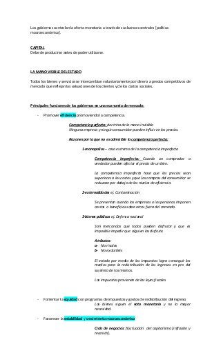 Los gobiernos controlan la oferta monetaria a través de sus bancos centrales [política
macroeconómica].
CAPITAL
Debe de producirse antes de poder utilizarse.
LA MANO VISIBLE DEL ESTADO
Todos los bienes y servicios se intercambian voluntariamente por dinero a precios competitivos de
mercado que reflejan las valuaciones de los clientes y de los costos sociales.
Principales funciones de los gobiernos en una economía de mercado:
- Promover eficiencia promoviendo la competencia.
Competencia perfecta: doctrina de la mano invisible
Ninguna empresa y ningún consumidor pueden influir en los precios.
Razones por la que no es admisible la competencia perfecta:
1-monopolios – caso extremo de la competencia imperfecta
Competencia imperfecta: Cuando un comprador o
vendedor pueden afectar el precio de un bien.
La competencia imperfecta hace que los precios sean
superiores a los costos y que las compras del consumidor se
reduzcan por debajo de los niveles de eficiencia.
2-externalidades ej. Contaminación
Se presentan cuando las empresas o las personas imponen
costos o beneficios sobre otros fuera del mercado.
3-bienes públicos ej. Defensa nacional
Son mercancías que todos pueden disfrutar y que es
imposible impedir que alguien las disfrute.
Atributos:
a- No rivales
b- No excluibles
El estado por medio de los impuestos logra conseguir los
medios para la redistribución de los ingresos en pro del
sustento de los mismos.
Los impuestos provienen de las leyes fiscales
- Fomentar la equidad con programas de impuestos y gastos de redistribución del ingreso
Los bienes siguen el voto monetario y no la mayor
necesidad.
- Favorecer la estabilidad y crecimiento macroeconómico
Ciclo de negocios: fluctuación del capitalismo [inflación y
recesión].
 