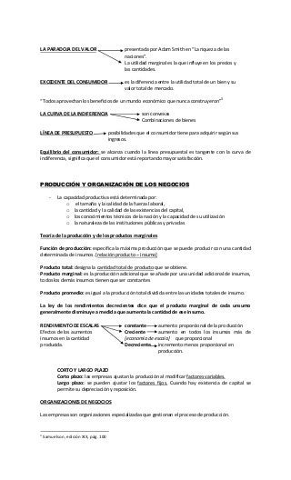 LA PARADOJA DEL VALOR presentada por Adam Smith en “La riqueza de las
naciones”.
La utilidad marginal es la que influye en los precios y
las cantidades.
EXCEDENTE DEL CONSUMIDOR es la diferencia entre la utilidad total de un bien y su
valor total de mercado.
“Todos aprovechan los beneficios de un mundo económico que nunca construyeron”3
LA CURVA DE LA INDIFERENCIA son convexas
Combinaciones de bienes
LÍNEA DE PRESUPUESTO posibilidades que el consumidor tiene para adquirir según sus
ingresos.
Equilibrio del consumidor: se alcanza cuando la línea presupuestal es tangente con la curva de
indiferencia, significa que el consumidor está reportando mayor satisfacción.
PRODUCCIÓN Y ORGANIZACIÓN DE LOS NEGOCIOS
- La capacidad productiva está determinada por:
o el tamaño y la calidad de la fuerza laboral,
o la cantidad y la calidad de las existencias del capital,
o los conocimientos técnicos de la nación y la capacidad de su utilización
o la naturaleza de las instituciones públicas y privadas
Teoría de la producción y de los productos marginales
Función de producción: especifica la máxima producción que se puede producir con una cantidad
determinada de insumos. [relación producto – insumo]
Producto total: designa la cantidad total de producto que se obtiene.
Producto marginal: es la producción adicional que se añade por una unidad adicional de insumos,
todos los demás insumos tienen que ser constantes
Producto promedio: es igual a la producción total dividida entre las unidades totales de insumo.
La ley de los rendimientos decrecientes dice que el producto marginal de cada unsumo
generalmente disminuye a medida que aumenta la cantidad de ese insumo.
RENDIMIENTO DE ESCALAS constante aumento proporcional de la producción
Efectos de los aumentos Creciente aumento en todos los insumos más de
insumos en la cantidad [economía de escala] que proporcional
producida. Decreciente incremento menos proporcional en
producción.
CORTO Y LARGO PLAZO
Corto plazo: las empresas ajustan la producción al modificar factores variables.
Largo plazo: se pueden ajustar los factores fijos. Cuando hay existencia de capital se
permite su depreciación y reposición.
ORGANIZACIONES DE NEGOCIOS
Las empresas son organizaciones especializadas que gestionan el proceso de producción.
3
Samuelson, edición XIX, pág. 100
 