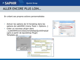 Quick Drop 
ALLER ENCORE PLUS LOIN… 
En créant ses propres actions personnalisées 
• Activer les options de VI Scripting dans les 
options de LabVIEW (menu Tools > Options…) 
• Créer un nouveau plugin dans 
..LabVIEWxxxxresourcedialogQuickDroppl 
ugins à partir de QuickDrop Plugin 
Template.vit 
 