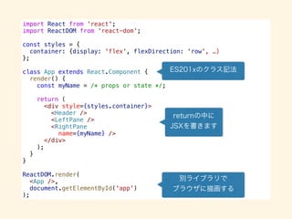 import React from 'react';
import ReactDOM from 'react-dom';
const styles = {
container: {display: 'flex', flexDirection: ‘row', …}
};
class App extends React.Component {
render() {
const myName = /* props or state */;
return (
<div style={styles.container}>
<Header />
<LeftPane />
<RightPane
name={myName} />
</div>
);
}
}
ReactDOM.render(
<App />,
document.getElementById('app')
);
 