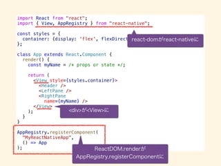 import React from "react";
import { View, AppRegistry } from "react-native";
const styles = {
container: {display: 'flex', flexDirection: ‘row', …}
};
class App extends React.Component {
render() {
const myName = /* props or state */;
return (
<View style={styles.container}>
<Header />
<LeftPane />
<RightPane
name={myName} />
</View>
);
}
}
AppRegistry.registerComponent(
"MyReactNativeApp",
() => App
);
 