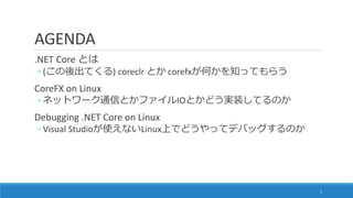 AGENDA
.NET Core とは
◦ (この後出てくる) coreclr とか corefxが何かを知ってもらう
CoreFX on Linux
◦ ネットワーク通信とかファイルIOとかどう実装してるのか
Debugging .NET C...