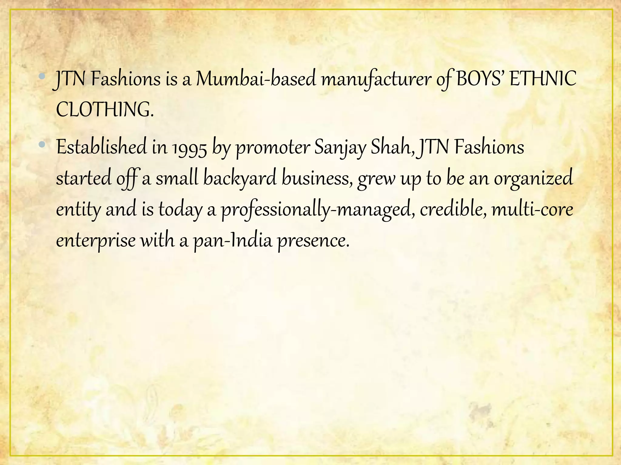 • JTN Fashions is a Mumbai-based manufacturer of BOYS’ ETHNIC
CLOTHING.
• Established in 1995 by promoter Sanjay Shah, JTN Fashions
started off a small backyard business, grew up to be an organized
entity and is today a professionally-managed, credible, multi-core
enterprise with a pan-India presence.
 